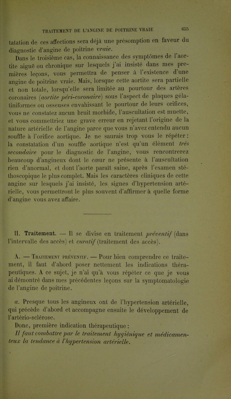 tatation de ces affections scia déjà une présomption en faveur du diagnostic d'angine de poitrine vraie. Dans le troisième cas, la connaissance des symptômes de Faor- tite aiguë ou chronique sur lesquels j'ai insisté dans mes pre- mières leçons, vous permettra de penser à l'existence d'une angine de poitrine vraie. Mais, lorsque cette aortite sera partielle cl n,m totale, lorsqu'elle sera limitée au pourtour des artères coronaires (aortite péri-coronaire) sous l'aspect de plaques géla- liinformes ou osseuses envahissant le pourtour de leurs orifices, vous ne constatez aucun bruit morbide, l'auscultation est muette, et vous commettriez une grave erreur en rejetant l'origine de la nature artérielle de l'angine parce que vous n'avez entendu aucun souffle à l'orifice aortique. Je ne saurais trop vous le répéter: la constatation d'un souffle aortique n'est qu'un élément très secondaire pour le diagnostic de l'angine, vous rencontrerez beaucoup d'angineux dont le cœur ne présente à l'auscultation rien d'anormal, et dont l'aorte parait saine, après l'examen sté- thoscopique le plus complet. Mais les caractères cliniques de celle angine sur lesquels j'ai insisté, les signes d'hypertension arté- rielle, vous permettront le plus souvent d'affirmer à quelle forme d'angine vous avez affaire. II. Traitement. — Il se divise en traitement préventif (clans l'intervalle des accès) et curatif (traitement des accès). A. — Traitement préventif. — Pour bien comprendre ce traite- ment, il faut d'abord poser nettement les indications théra- peutiques. A ce sujet, je n'ai qu'à vous répéter ce que je vous ai démontré dans mes précédentes leçons sur la symptomatologie de l'angine de poitrine. a. Presque tous les angineux ont de l'hypertension artérielle, qui précède d'abord et accompagne ensuite le développement de l'artério-sclérosc. Donc, première indication thérapeutique : Il faut combative par le traitement hygiénique et médicamen- teux la tendance à l'hypertension artérielle.