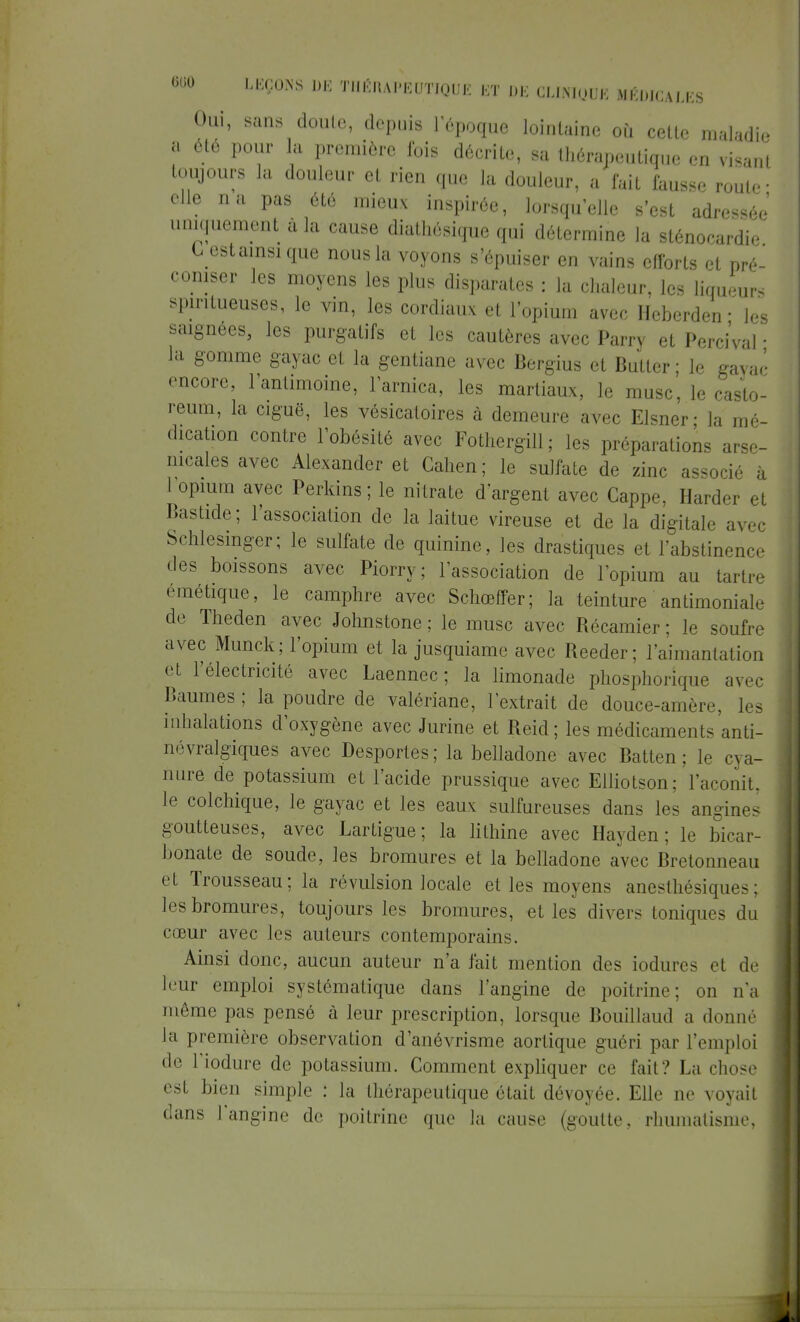 S Oui, sans doute, depuis l'époque lointaine où cette maladie a été pour la première Ibis décrite, sa thérapentiqu, ,» toujours la douleur et rien que la douleur, a fait fausse route- elle na pas été mieux inspirée, lorsqu'elle s'est adressée' uniquement à la cause diathésique qui détermine la sténocardie Cestainsique nous la voyons s'épuiser en vains efforts et pré- coniser les moyens les plus disparates : la chaleur, les liqueur, spmtueuses, le vin, les cordiaux et l'opium avec Hcberden- les saignées, les purgatifs et les cautères avec Parry et Percival • la gomme gayac et la gentiane avec Bergius et Butter ; le gavac encore, l'antimoine, l'arnica, les martiaux, le musc, le casto- reum, la ciguë, les vésicatoires à demeure avec Elsner; la mé- dication contre l'obésité avec Fothergill ; les préparations arse- nicales avec Alexander et Gahen ; le sulfate de zinc associé à 1 opium avec Perkins; le nitrate d'argent avec Cappe, Hardef et Bastide; l'association de la laitue vireuse et de la digitale avec Schlesinger; le sulfate de quinine, les drastiques et l'abstinence des boissons avec Piorry; l'association de l'opium au tartre émétique, le camphre avec Schœffer; la teinture antimoniale de Theden avec Johnstone ; le musc avec Récamier ; le soufre avec Munck; l'opium et la jusquiame avec Reeder; l'aimantation et l'électricité avec Laennec ; la limonade phosphorique avec Baumes ; la poudre de valériane, l'extrait de douce-amère, les inhalations d'oxygène avec Jurine et Reid; les médicaments anti- névralgiques avec Desportes; la belladone avec Batten; le cya- nure de potassium et l'acide prussique avec Elliotson; l'aconit, le colchique, le gayac et les eaux sulfureuses dans les angines goutteuses, avec Lartigue; la lithine avec Hayden ; le bicar- bonate de soude, les bromures et la belladone avec Bretonneau et Trousseau; la révulsion locale et les moyens anesthésiques; les bromures, toujours les bromures, et les divers toniques du cœur avec les auteurs contemporains. Ainsi donc, aucun auteur n'a fait mention des iodures et de leur emploi systématique dans l'angine de poitrine; on n'a même pas pensé à leur prescription, lorsque Bouillaud a donné la première observation d'anévrisme aortique guéri par l'emploi de l'iodure de potassium. Comment expliquer ce fait? La chose est bien simple ; la thérapeutique était dévoyée. Elle ne voyait dans l'angine de poitrine que la cause (goutte, rhumatisme,
