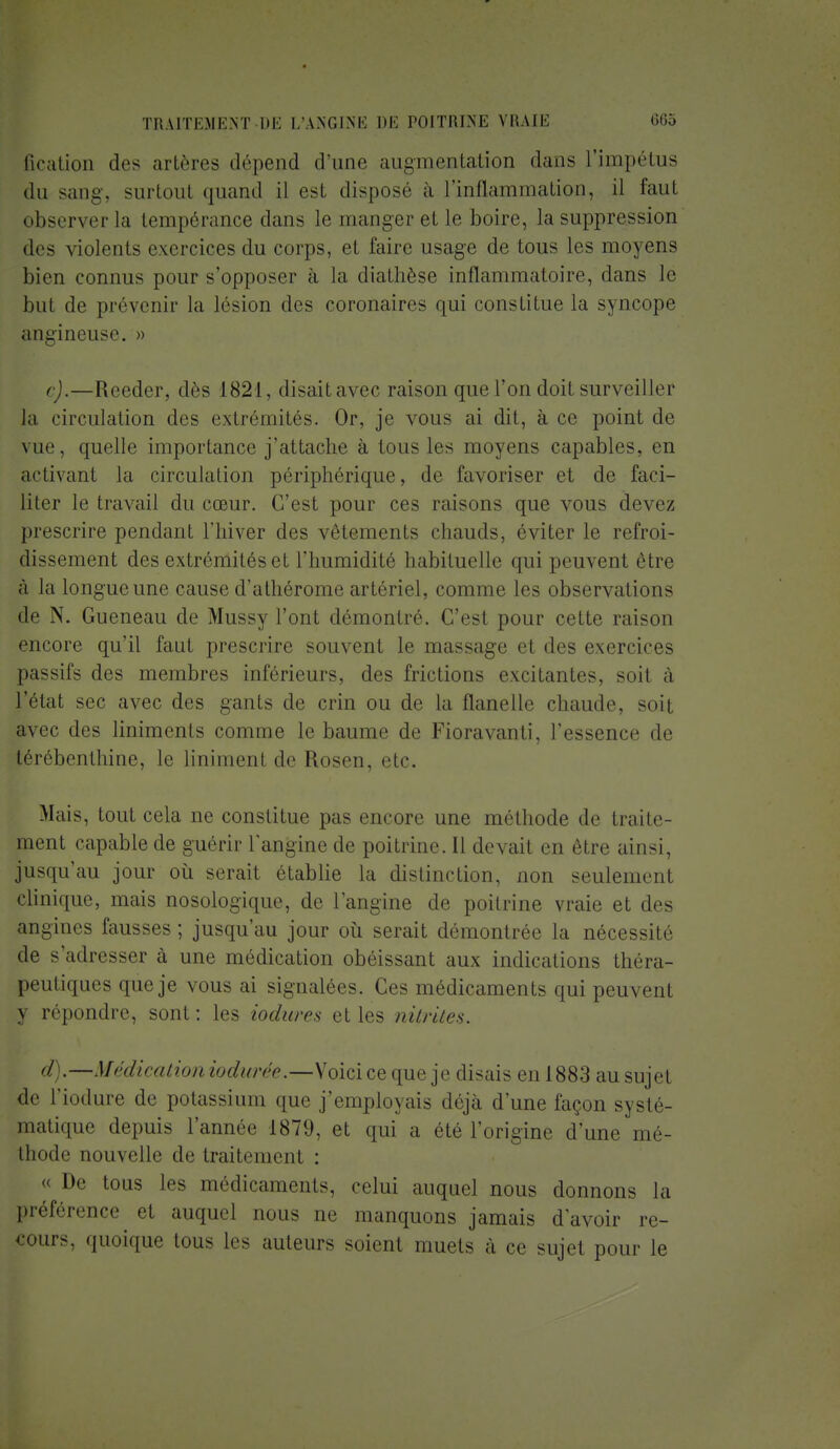 fication des artères dépend d'une augmentation dans L'iinpétus du sang, surtout quand il est disposé à L'inflammation, il faut observer la tempérance dans le manger et le boire, la suppression des violents exercices du corps, et faire usage de tous les moyens bien connus pour s'opposer à la diathèse inflammatoire, dans le but de prévenir la lésion des coronaires qui constitue la syncope angineuse. » c) .—Reeder, dès 1821, disaitavec raison que l'on doit surveiller la circulation des extrémités. Or, je vous ai dit, à ce point de vue, quelle importance j'attache à tous les moyens capables, en activant la circulation périphérique, de favoriser et de faci- liter le travail du cœur. C'est pour ces raisons que vous devez prescrire pendant l'hiver des vêtements chauds, éviter le refroi- dissement des extrémités et l'humidité habituelle qui peuvent être à la longue une cause d'athérome artériel, comme les observations de N. Gueneau de Mussy l'ont démontré. C'est pour cette raison encore qu'il faut prescrire souvent le massage et des exercices passifs des membres inférieurs, des frictions excitantes, soit à l'état sec avec des gants de crin ou de la flanelle chaude, soit avec des linimenls comme le baume de Fioravanti, l'essence de térébenthine, le Uniment de Rosen, etc. Mais, tout cela ne constitue pas encore une méthode de traite- ment capable de guérir l'angine de poitrine. Il devait en être ainsi, jusqu'au jour où serait établie la distinction, non seulement clinique, mais nosologique, de l'angine de poitrine vraie et des angines fausses ; jusqu'au jour où serait démontrée la nécessité de s'adresser à une médication obéissant aux indications théra- peutiques que je vous ai signalées. Ces médicaments qui peuvent y répondre, sont : les Mimes et les nitrites. d) .—Médication iodurée. —-Voicice que je disais en 1883 au sujet de l'iodure de potassium que j'employais déjà d'une façon systé- matique depuis l'année 1879, et qui a été l'origine d'une mé- thode nouvelle de traitement : « De tous les médicaments, celui auquel nous donnons la préférence et auquel nous ne manquons jamais d'avoir re- cours, quoique tous tes auteurs soient muets a ce sujet pour le