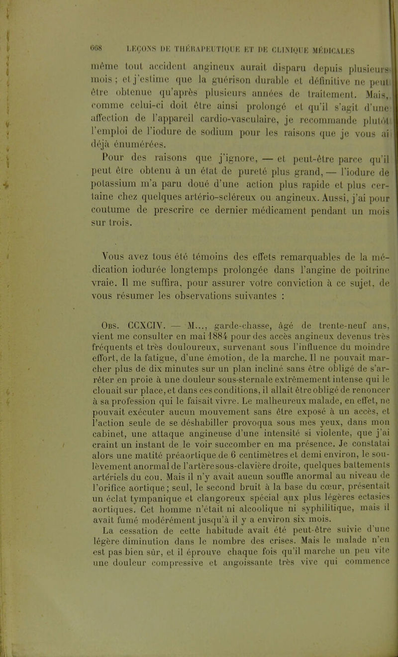 même tout accident angineux aurait disparu depuis plusieurs mois; et j'estime que la guérison durable et définitive ne peu! être obtenue qu'après plusieurs années de traitement. Mais, comme celui-ci doit être ainsi prolongé et qu'il s'agit d'une affection de l'appareil cardio-vasculaire, je recommande plutôt l'emploi de l'iodure de sodium pour les raisons que je vous à déjà énumérées. Pour des raisons que j'ignore, — et peut-être parce qu'il peut être obtenu à un état de pureté plus grand,— l'iodure de potassium m'a paru doué d'une action plus rapide et plus cer- taine chez quelques artôrio-scléreux ou angineux. Aussi, j'ai pour coutume de prescrire ce dernier médicament pendant un mois sur trois. Vous avez tous été témoins des effets remarquables de la mé- dication iodurée longtemps prolongée dans l'angine de poitrine vraie. 11 me suffira, pour assurer votre conviction à ce sujet, de vous résumer les observations suivantes : Obs. GCXGIV. — M..., garde-chasse, âgé de trente-neuf ans, vient me consulter en mai 1884 pour des accès angineux devenus très fréquents et très douloureux, survenant sous l'influence du moindre effort, de la fatigue, d'une émotion, de la marche. Il ne pouvait mar- cher plus de dix minutes sur un plan incliné sans être obligé de s'ar- rêter en proie à une douleur sous-sternale extrêmement intense qui le clouait sur place, et dans ces conditions, il allait être obligé de renoncer à sa profession qui le faisait vivre. Le malheureux malade, en effet, ne pouvait exécuter aucun mouvement sans être exposé à un accès, et l'action seule de se déshabiller provoqua sous mes yeux, dans mon cabinet, une attaque angineuse d'une intensité si violente, que j'ai craint un instant de le voir succomber en ma présence. Je constatai alors une matité préaortique de 6 centimètres et demi environ, le sou- lèvement anormal de l'artèresous-clavière droite, quelques battements artériels du cou. Mais il n'y avait aucun souffle anormal au niveau de l'orifice aortique; seul, le second bruit à la base du cœur, présentait un éclat tympanique et clangoreux spécial aux plus légères ectasies aortiques. Cet homme n'était ni alcoolique ni syphilitique, mais il avait fumé modérément jusqu'à il y a environ six mois. La cessation de cette habitude avait été peut-être suivie d'une légère diminution dans le nombre des crises. Mais le malade n'en est pas bien sûr, et il éprouve chaque fois qu'il marche un peu vite une douleur compressive et angoissante très vive qui commence