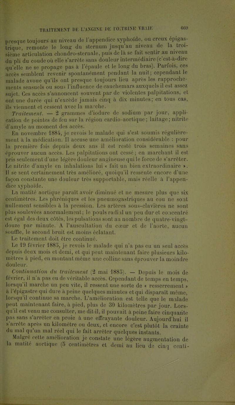 presque toujours au niveau de l'appendice xyphoïde, ou creux épigas- Irique, remonte le long du sternum jusqu'au niveau de la troi- sième articulation chondro-sternale, puis de là se fait sentir au niveau du pli du coude où elle s'arrête sans douleur intermédiaire (c'est-à-dire qu'elle ne se propage pas à l'épaule et le long du bras). Parfois, ces accès semblent revenir spontanément pendant la nuit; cependant le malade avoue qu'ils ont presque toujours lieu après les rapproche- ments sensuels ou sous l'influence de cauchemars auxquels il est assez sujet. Ces accès s'annoncent souvent par de violentes palpitations, et ont une durée qui n'excède jamais cinq à dix minutes; en tous cas, ils viennent et cessent avec la marche. Traitement. — 2 grammes d'iodure de sodium par jour, appli- cation de pointes de feu sur la région cardio-aortique ; laitage; nitritc d'amyle au moment des accès. En novembre 1884, je revois le malade qui s'est soumis régulière- ment à la médication. Il accuse une amélioration considérable : pour la première fois depuis deux ans il est resté trois semaines sans éprouver aucun accès. Les palpitations ont cessé; en marchant il est pris seulement d'une légère douleur angineuse qui le force de s'arrêter. Le nitrite d'amyle en inhalations lui « fait un bien extraordinaire ». Il se sent certainement très amélioré, quoiqu'il ressente encore d'une façon constante une douleur très supportable, mais réelle à l'appen- dice xyphoïde. La matité aortique paraît avoir diminué et ne mesure plus que six centimètres. Les phréniques et les pneumogastriques au cou ne sont nullement sensibles à la pression. Les artères sous-clavières ne sont plus soulevées anormalement; le pouls radial un peu dur et concentré est égal des deux côtés, les pulsations sont au nombre de quatre-vingt- douze par minute. A l'auscultation du cœur et de l'aorte, aucun souffle, le second bruit est moins éclatant. Le traitement doit être continué. Le 19 février 1883, je revois le malade qui n'a pas eu un seul accès depuis deux mois et demi, et qui peut maintenant faire plusieurs kilo- mètres à pied, en montant même une colline sans éprouver la moindre douleur. Continuation du traitement (2 mai 1883). — Depuis le mois de février, il n'a pas eu de véritable accès. Cependant de temps en temps, lorsqu'il marche un peu vite, il ressent une sorte de « resserrement » à l'épigastre qui dure à peine quelques minutes et qui disparaît même, lorsqu'il continue sa marche. L'amélioration est telle que le malade peut maintenant faire, à pied, plus de 30 kilomètres par jour. Lors- qu'il est venu me consulter, me dit-il, il pouvait à peine faire cinquante pas sans s'arrêter en proie à une effrayante douleur. Aujourd'hui il s'arrête après un kilomètre ou deux, et encore c'est plutôt la crainte du mal qu'un mal réel qui le fait arrêter quelques instants. Malgré cette amélioration je constate une légère augmentation de la matité aortique (5 centimètres et demi au lieu de cinq centi-