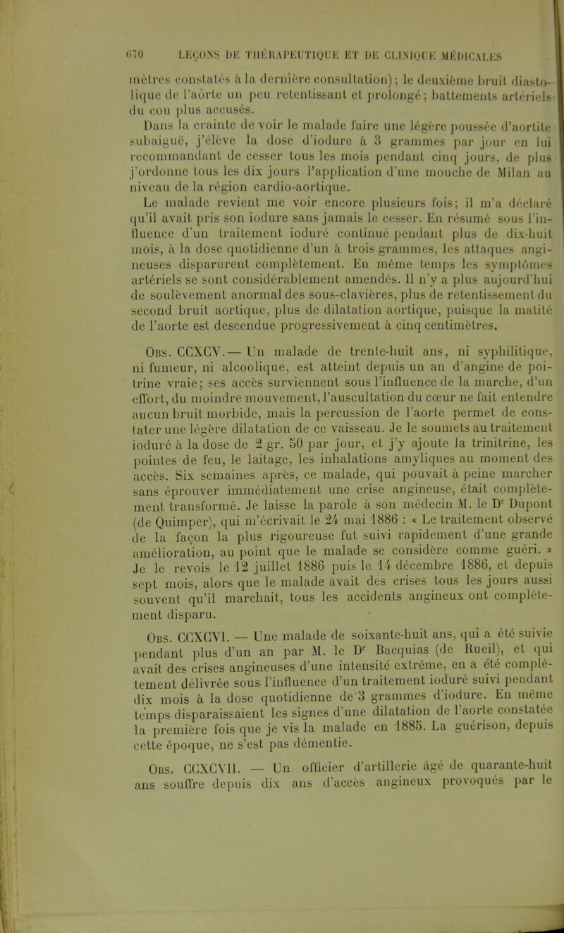 mètres constatés à la dernière consultation) ; le deuxième bruit diasto- lique de l'aorte un peu retentissant et prolongé; battements artériels- du cou plus accusés. Dans la crainte de voir le malade l'aire une légère poussée d'aortite subaiguë, j'élève la dose d'iodure à 3 grammes par jour en lui recommandant de cesser tous les mois pendant cinq jours, de plus j'ordonne tous les dix jours l'application d'une mouche de Milan au niveau de la région cardio-aortique. Le malade revient me voir encore plusieurs fois; il m'a déclaré qu'il avait pris son iodure sans jamais le cesser. En résumé sous l'in- fluence d'un traitement ioduré continué pendant plus de dix-huit mois, à la dose quotidienne d'un à trois grammes, les attaques angi- neuses disparurent complètement. En même temps les symptômes artériels se sont considérablement amendés. 11 n'y a plus aujourd'hui de soulèvement anormal des sous-clavières, plus de retentissement du second bruit aortique, plus de dilatation aortique, puisque la matité de l'aorte est descendue progressivement à cinq centimètres. Obs. CCXCV.— Un malade de trente-huit ans, ni syphilitique, ni fumeur, ni alcoolique, est atteint depuis un an d'angine de poi- trine vraie; ses accès surviennent sous l'influence de la marche, d'un effort, du moindre mouvement, l'auscultation du cœur ne fait entendre aucun bruit morbide, mais la percussion de l'aorte permet de cons- tater une légère dilatation de ce vaisseau. Je le soumets au traitement ioduré à la dose de 2 gr. 50 par jour, et j'y ajoute la trinitrine, les pointes de feu, le laitage, les inhalations amyliques au moment des accès. Six semaines après, ce malade, qui pouvait à peine marcher sans éprouver immédiatement une crise angineuse, était complète- ment transformé. Je laisse la parole à son médecin M. le Dr Dupont (de Quimper), qui m'écrivait le 24 mai 1886 : « Le traitement observé de la façon la plus rigoureuse fut suivi rapidement d'une grande amélioration, au point que le malade se considère comme guéri. » Je le revois le 12 juillet 1886 puis le 14 décembre 1886, et depuis sept mois, alors que le malade avait des crises tous les jours aussi souvent qu'il marchait, tous les accidents angineux ont complète- ment disparu. Obs. CGXGYI. — Une malade de soixante-huit ans, qui a été suivie pendant plus d'un an par M. le LV Bacquias (de Rueil), et qui avait des crises angineuses d'une intensité extrême, en a été complè- tement délivrée sous l'influence d'un traitement ioduré suivi pendant dix mois à la dose quotidienne de 3 grammes d'iodure. En même temps disparaissaient les signes d'une dilatation de l'aorte constatée la première fois que je vis la malade en 1885. La guérison, depuis celte époque, ne s'est pas démentie. Obs. GGXGV1I. — Un officier d'artillerie âgé de quarante-huit ans souOre depuis dix ans d'accès angineux provoqués par le