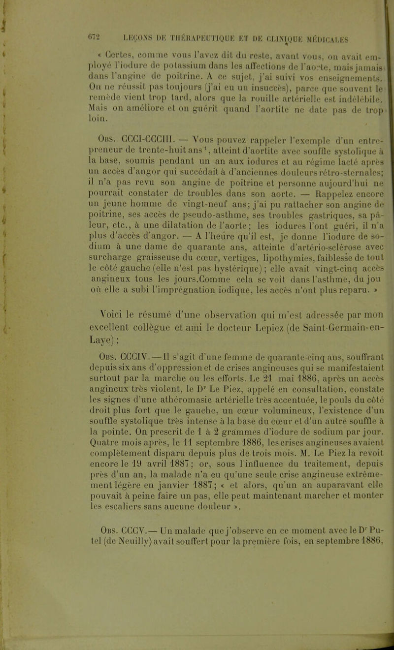 « Gertes, comme vous l'avez dit du reste, avant vous, dm avait ciu- ployé l'induré de potassium daMS les affections de l'aorte, mais jamais» dans l'angine de poitrine. A ce sujet, j'ai suivi vos enseignements. On ne réussit pas toujours (j'ai eu un insuccès), parce que souvent le remède vient trop tard, alors que la rouille artérielle est indélébile. Mais on améliore et on guérit quand l'aortite ne date pas de trop loin. Obs. GCGI-CGCIII. — Vous pouvez rappeler l'exemple d'un entre- preneur de trente-huit ans1, atteint d'aortite avec souffle systolique à la base, soumis pendant un an aux iodures et au régime lacté après un accès d'angor qui succédait à d'anciennes douleurs rétro-sternales; il n'a pas revu son angine de poitrine et personne aujourd'hui ne pourrait constater de troubles dans son aorte. — Rappelez encore un jeune homme de vingt-neuf ans; j'ai pu rattacher son angine de poitrine, ses accès de pseudo-asthme, ses troubles gastriques, sa pâ- leur, etc., à une dilatation de l'aorte; les iodures l'ont guéri, il n'a plus d'accès d'angor. — A l'heure qu'il est, je donne l'iodure de so- dium à une dame de quarante ans, atteinte d'artério-sclérose avec surcharge graisseuse du cœur, vertiges, lipothymies, faiblesse de tout le côté gauche (elle n'est pas hystérique) ; elle avait vingt-cinq accès anguleux tous les jours.Gomme cela se voit dans l'asthme, du jou où elle a subi l'imprégnation iodique, les accès n'ont plus reparu. » Voici le résumé d'une observation qui m'est adressée par mon excellent collègue et ami le docteur Lepiez (de Saint-Germain-en- Lux e : Obs. CGGIV. —11 s'agit d'une femme de quarante-cinq ans, souffrant depuis six ans d'oppression et de crises angineuses qui se manifestaient surtout par la marche ou les efforts. Le 21 mai 1886, après un accès angineux très violent, le Dr Le Piez, appelé en consultation, constate les signes d'une athéromasie artérielle très accentuée, le pouls du côté droit plus fort que le gauche, un cœur volumineux, l'existence d'un souffle systolique très intense à la base du cœur et d'un autre souffle à la pointe. On prescrit de 1 à 2 grammes d'induré de sodium par jour. Quatre mois après, le 11 septembre 1886, les crises angineuses avaient complètement disparu depuis plus de trois mois. M. Le Piez la revoit encore le 19 avril 1887; or, sous l'influence du traitement, depuis près d'un an, la malade n'a eu qu'une seule crise angineuse extrême- ment légère en janvier 1887; « et alors, qu'un an auparavant elle pouvait à peine faire un pas, elle peut maintenant marcher et monter les escaliers sans aucune douleur ». Obs. CGGV.— Un malade que j'observe en ce moment avec le D1' Pu- tel (de Neuilly) avait souffert pour la première fois, en septembre 1886,