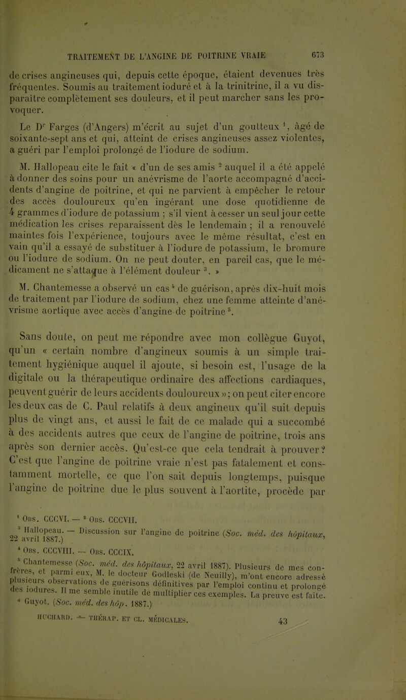 de crises anguleuses qui, depuis cette époque, étaient devenues 1res fréquentes. Soumis au traitement ioduré et a la trinitrine, il a vu dis- paraître complètement ses douleurs, et il peut marcher sans les pro- voquer. Le D; Farges (d'Angers) m'écrit au sujet d'un goutteux *, âgé de soixante-sepl ans et qui, atteint de crises angineuscs assez violente-, a guéri par l'emploi prolongé de l'iodure de sodium. M. Hallopeau cite le fait « d'un de ses amis 2 auquel il a clé. appelé adonner des soins pour un anévrisme de l'aorte accompagné d'acci- dents d'angine de poitrine, et qui ne parvient à empêcher le retour des accès douloureux qu'en ingérant une dose quotidienne de i grammes d'iodure de potassium ; s'il vient à cesser un seul jour cette médication les crises reparaissent dès le lendemain ; il a renouvelé maintes fois l'expérience, toujours avec le même résultat, c'est en vain qu'il a essaye de substituer à l'iodure de potassium, le bromure ou l'iodure de sodium. On ne peut douter, en pareil cas, que le mé- dicament ne s'attaque à l'élément douleur 3. » M. Chantemesse a observé un cas* de guérison,après dix-huit mois de traitement par l'iodure de sodium, chez une femme atteinte d'ané- vrisine aortique avec accès d'angine de poitrine3. Sans doute, on peut me répondre avec mon collègue Guyot, qu'un « certain nombre d'angineux soumis à un simple trai- tement hygiénique auquel il ajoute, si besoin est, l'usage de la digitale ou la thérapeutique ordinaire des affections cardiaques, peuvent guérir do leurs accidents douloureux»; on peut citer encore lesdeuxcas de G. Paul relatifs à deux angineux qu'il suit depuis plus de vingt, ans, et aussi le fait de ce malade qui a succombé à des accidents autres que ceux de l'angine de poitrine, trois ans après son dernier accès. Qu'est-ce que cela tendrait à prouver? C'esl (pie l'angine de poitrine vraie n'est pas fatalement et cons- tamment mortelle, ce que l'on sait depuis longtemps, puisque l'angine de poitrine duc le plus souvent à l'aortite, procède par 4 Obs. CCCVI. — * Ous. CCCVII. 22\vri!°lP887U) ~~ D'SCUSsion sur ^g'110 dc poitrine (Soc. med. des hôpitaux, * Obs. CCCVIII. — Obs. CCCIX. frcros,ao!Cn3- {Soc\Téf' ,rfes Mpitaux, 22 avril 1887). Plusieurs dc mes con- ï sJeanT' ; 10 d0CtCUr G0,ilcs,<i (de NeuilW' m'ont en™™ adressé X Wat.ons de guénsons définitives par l'emploi continu et prolongé des lodures. Il me semble mutile de multiplier ces exemples. La preuve est fuite. » Guyot. (Soc. méd. deshôp, 1887.) B06BA.RO. <*- THÉRAV. ET cl. MÉDICALES. 43