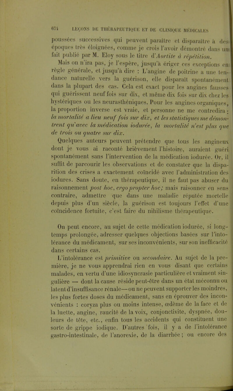 poussées successives qui peuvent paraître el disparaître, à des époques très éloignées, comme je crois l'avoir démontré dans un fait publié par M. Eloy sous le titre d'Aortitc à répétition. Mais on n'ira pas, je l'espère, jusqu'à ériger ces exceptions en règle générale, et jusqu'à dire : L'angine de poitrine a une ten- dance naturelle vers la guérison, elle disparaît spontanément dans la plupart des cas. Cela est exact pour les angines fausses qui guérissent neuf fois sur dix, et môme dix fois sur dix chez les hystériques ou les neurasthéniques. Pour les angines organiques, la proportion inverse est vraie, et personne ne me contredira la mortalité a lieu neuf fois sur dix, et les statistiques nw démon- trent quavec la médication iodurée, la mortalité n'es/ /dus que de trois ou quatre sur dix. Quelques auteurs peuvent prétendre que tous les angineux dont je vous ai raconté brièvement l'histoire, auraient guéri spontanément sans l'intervention de la médication iodurée. Or, il suffit de parcourir les observations et de constater que la dispa- rition des crises a exactement coïncidé avec l'administration des iodures. Sans doute, en thérapeutique, il ne faut pas abuser du raisonnement post hoc, ergoprojeter hoc; mais raisonner en sens contraire, admettre que dans une maladie réputée mortelle depuis plus d'un siècle, la guérison est toujours l'effet d'une coïncidence fortuite, c'est faire du nihilisme thérapeutique. On peut encore, au sujet de cette médication iodurée, si long- temps prolongée, adresser quelques objections basées sur l'into- lérance du médicament, sur ses inconvénients, sur son inefficacité dans certains cas. L'intolérance est primitive ou secondaire. Au sujet de la pre- mière, je ne vous apprendrai rien en vous disant que certains malades, en vertu d'une idiosyncrasie particulière et vraiment sin- gulière — dont la cause réside peut-être dans un état méconnu ou latent d'insuffisance rénale—ou ne peuvent supporter les moindres, les plus fortes doses du médicament, sans en éprouver des incon- vénients : coryza plus ou moins intense, œdème de la face et de la luette, angine, raucité de la voix, conjonctivite, dyspnée, dou- leurs de téte, etc., enfin tous les accidents qui constituent une sorte de grippe iodique. D'autres fois, il y a de l'intolérance gastro-intestinale, de l'anorexie, de la diarrhée ; ou encore des