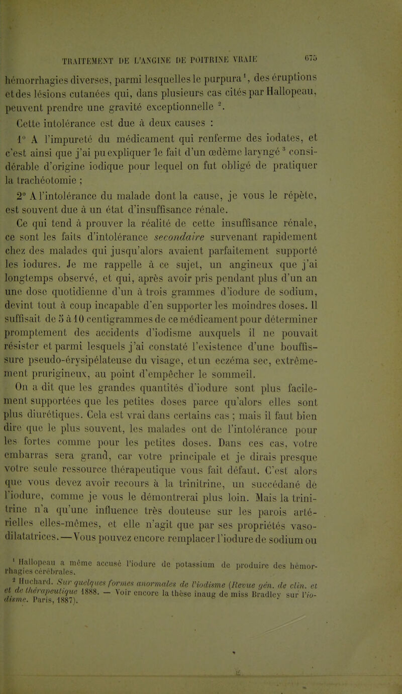 hémorrhagies diverses, parmi lesquellesle purpura1, des éruptions etdes lésions cutanées qui, dans plusieurs cas cités par Hallopeau, peuvent prendre une gravité exceptionnelle r. Cette intolérance est due à deux causes : I À l'impureté du médicament qui renferme des iodates, et c'est ainsi que j'ai pu expliquer le fait d'un œdème laryngé3 consi- dérable d'origine iodique pour lequel on fut oblige de pratiquer la Irachéotomie ; 2° A l'intolérance du malade dont la cause, je vous le répète, est souvent due à un état d'insuffisance rénale. Ce qui tend à prouver la réalité de cette insuffisance rénale, ce sont les faits d'intolérance secondaire survenant rapidement chez des malades qui jusqu'alors avaient parfaitement supporté les iodures. Je me rappelle à ce sujet, un angineux que j'ai longtemps observé, et qui, après avoir pris pendant plus d'un an une dose quotidienne d'un à trois grammes d'iodure de sodium, devinl toul à coup incapable d'en supporter les moindres doses. 11 suffisait de 3 à 10 centigrammes de ce médicament pour déterminer promptement des accidents d'iodisme auxquels il ne pouvait résister et parmi lesquels j'ai constaté L'existence d'une bouffis- sure pseudo-érysipélateuse du visage, etun eczéma sec. extrême- menl prurigineux, au point d'empêcher le sommeil. On a dii que les grandes quantités d'iodure sonl plus facile- ment supportées que les petites doses parce qu'alors elles sont plus diurétiques. Cela est vrai dans certains cas ; mais il faut bien dire que le plus souvent, les malades ont de l'intolérance pour les fortes comme pour les petites doses. Dans ces cas, votre embarras sera grand, car votre principale et je dirais presque votre seule ressource thérapeutique vous l'ait défaut. C'est alors que VOUS devez avoir recours à la trinitrine, un succédané de l'iodure, comme je vous le démontrerai plus loin. Mais la Lrini- trme n'a qu'une influence très douteuse sur les parois arté- rielles elles-mêmes, et elle n'agit que par ses propriétés vaso- dilatatrices.—Vous pouvez encore remplacer l'iodure de sodium ou 1 Hallopeau a même accusé l'iodure de potassium de produire des hémor- rhagies cérébrales» « Huchard. Sur quelques formes anormales de Viodisme {Revue oen. de clin, cl 01 de thérapeutique 1888. - Voir encore la thèse inaug de miss Bradley sur Vio- disme. Paris, 1887).