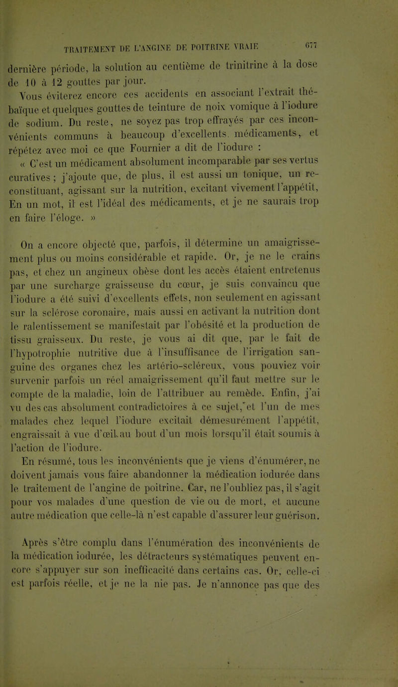 dernière période, la solution au centième de trinitrine à la dose le 10 à 12 gouttes par jour. Vous éviterez encore ces accidents en associant l'extrail thé- baïque et quelques gouttes de teinture de noix vomique à l'iodure de sodium. Du reste, ae soyezpas trop effrayés par ces incon- vénients communs à beaucoup d'excellents médicaments-, et répétez avec moi ce que Fournier a dit de l'iodure : , C'est un médicament absolument incomparable par ses vertus curativos: j'ajoute que, de plus, il est aussi un Ionique, un ee- constituant, agissant sur la nutrition, excitanl vivement L'appétit, En un mot, il est l'idéal des médicaments, et je ne saurais trop en faire l'éloge. » On a encore objecté que, parfois, il détermine un amaigrisse- ment plus ou moins considérable et rapide. Or, je ne le crains pas, et chez un angineux obèse dont les accès étaient entretenus par une surcharge graisseuse du cœur, je suis convaincu que l'iodure a été suivi d'excellents effets, non seulement en agissanl sur la sclérose coronaire, mais aussi en activant la nutrition dont le ralentissemenl se manifestait par l'obésité et la production de tissu graisseux. Du reste, je vous ai dit que, par le fait de l'hypotrophie nutritive due à l'insuffisance de l'irrigation san- guine des organes chez les artério-scléreux, vous pouviez voir survenir parfois un réel amaigrissement qu'il faut mettre sur le compte de la maladie, loin de l'attribuer au remède. Enfin, j'ai vu des cas absolument contradictoires à ce sujet,'et l'un de mes malades chez lequel l'iodure excitait démesurément l'appétit, engraissail à vue d'œiLau bout d'un mois lorsqu'il était soumis à l'action de l'iodure. En résumé, tous les inconvénients que je \iens d'énumérer, ne doivent jamais vous faire abandonner la médication iodurée dans le traitement de l'angine de poitrine. Cuir, ne l'oubliez pas, il s'agit pour vos malades d'une question de vie ou de mort, et aucune autre médication que celle-là n'est capable d'assurer leur guérison. Après s'être complu dans 1'énumération des inconvénients de la médication iodurée, les détracteurs systématiques peuvent en- core s'appuyer sur son inefficacité dans certains cas. Or. celle-ci est parfois réelle, et je ne la nie pas. Je n'annonce pas que des