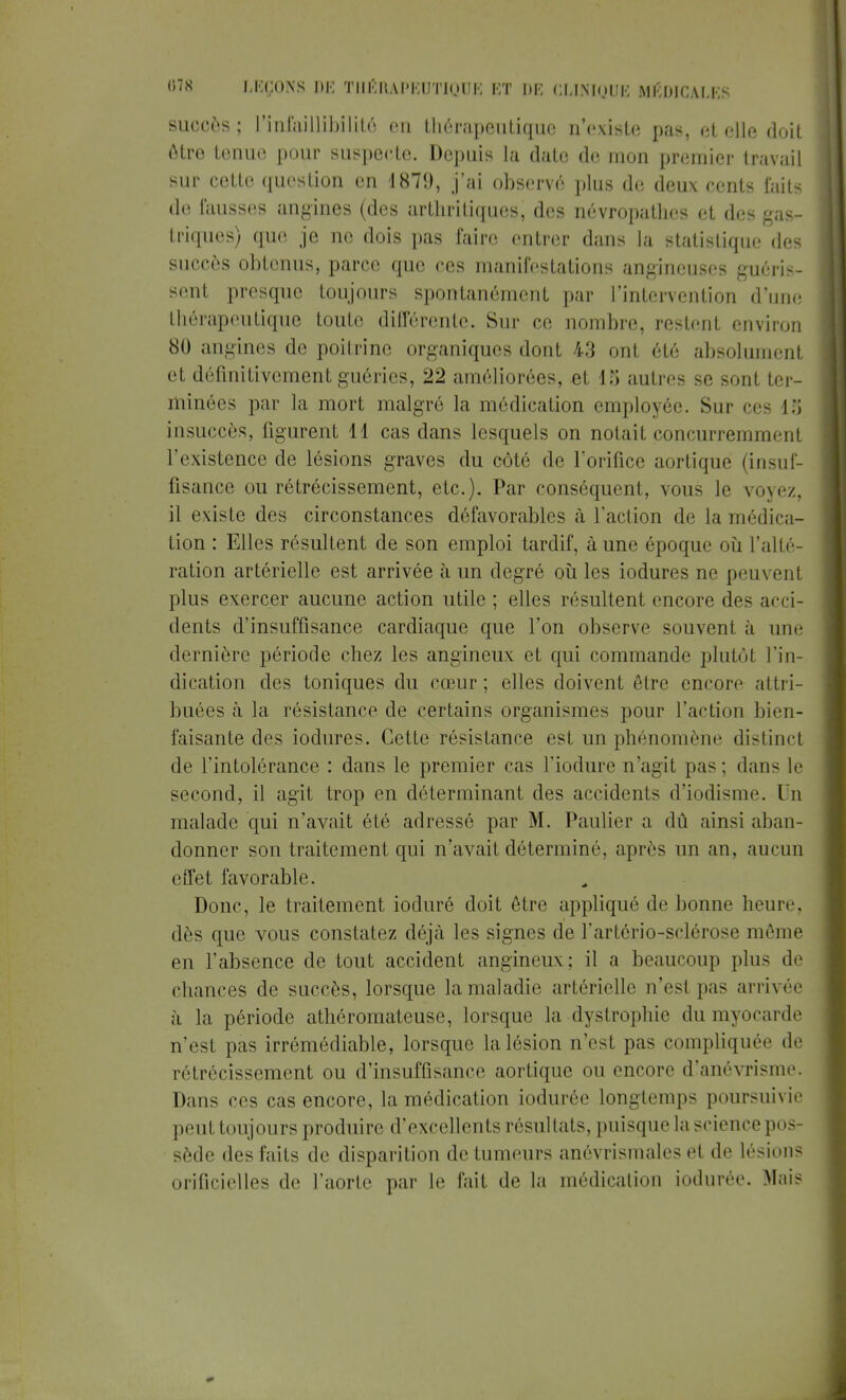 succès; l'infaillibilité en tliérapentiquc n'existe pas, et elle doit être tenue pour suspecte. Depuis la date de mon premier travail sur cette question en 1879, j'ai observé plus de deux cents faits de fausses angines (des arthritiques, des névropathes et des gas- triques) que je ne dois pas faire entrer dans la statistique des succès obtenus, parce que ces manifestations angineuses guéris- sent presque toujours spontanément par l'intervention d'une thérapeutique toute différente. Sur ce nombre, restent environ 80 angines de poitrine organiques dont 43 ont été absolument et définitivement guéries, 22 améliorées, et 18 autres se sont ter- minées par la mort malgré la médication employée. Sur ces 15 insuccès, figurent 11 cas dans lesquels on notait concurremment l'existence de lésions graves du côté de l'orifice aortique (insuf- fisance ou rétrécissement, etc.). Par conséquent, vous le voyez, il existe des circonstances défavorables à l'action de la médica- tion : Elles résultent de son emploi tardif, à une époque où l'alté- ration artérielle est arrivée à un degré où les iodures ne peuvent plus exercer aucune action utile ; elles résultent encore des acci: dents d'insuffisance cardiaque que l'on observe souvent à une dernière période chez les angineux et qui commande plutôt l'in- dication des toniques du cœur; elles doivent être encore attri- buées à la résistance de certains organismes pour l'action bien- faisante des iodures. Cette résistance est un phénomène distinct de l'intolérance : dans le premier cas l'induré n'agit pas : dans le second, il agit trop en déterminant des accidents d'iodisme. Un malade qui n'avait été adressé par M. Paulier a dû ainsi aban- donner son traitement qui n'avait déterminé, après un an, aucun effet favorable. Donc, le traitement ioduré doit être appliqué de bonne heure, dès que vous constatez déjà les signes de l'artério-sclérose même en l'absence de tout accident angineux; il a beaucoup plus de chances de succès, lorsque la maladie artérielle n'esl pas arrivée à la période athéromateuse, lorsque la dystrophie du myocarde n'est pas irrémédiable, lorsque la lésion n'est pas compliquée de rétrécissement ou d'insuffisance aortique ou encore d'anévrisme. Dans ces cas encore, la médication iodurée longtemps poursuivie peut toujours produire d'excellents résultats, puisque la science pos- sède des faits de disparition de tumeurs anévrismalcs et de lésions orificiclles de l'aorte par le fait de la médication iodurée. Mais