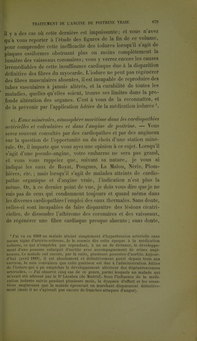 il y a des < as où colle dernière esl impuissante; cl vous n'avez qu'à vous reporter à l'étude des figures de la fin de ce volume, pour comprendre «vite inefficacité des iodures lorsqu'il s'agit de plaques ossiformes obstruanl plus ou moins complètement la lumière des vaisseaux coronaires ; vous y verrez encore les causes irrémédiables de cette insuffisance cardiaque due à la disparition définitive des fibres du myocarde. L'iodure ne peut pas régénérer des fibres musculaires absentes, il est incapable de reproduire des tubes vasculaires cà jamais altérés, et la curabilité de toutes les * maladies, quelles qu'elles soient, trouve ses limites dans la pro- fonde altération des organes. C'est à vous de la reconnaître, et de la prévenir par l'application hâtive de la médication iodurée l. e). Eaux minérales, atmosphère maritime dans 1rs cardiopathies artérielles et valvulaires cl dans l'angine de poitrine. — Vous serez souvenl consultés parties cardiopathes et par des angïueux sur la question de l'opportunité ou du choix d'une station miné- rale. Or, il importe que vous ayez une opinion à ce sujet. Lorsqu'il s'agit d'une pseudo-angine, votre embarras ne sera pas grand, el vous vous rappelez que, suivant sa nature, je vous ai indiqué les eau\ de Royat, Pougues, La Malou, Néris, Plom- bières, etc. ; mais lorsqu'il s'agit de malades atteints de cardio- pathie organique el d'angine vraie, l'indication n'est plus la même. Or, à ce dernier point de vue, je dois vous dire queje ne suis pas de ceux, qui condamnent toujours et quand môme dans les diverses cardiopathies l'emploi des eaux thermales. Sans doute, celles-ci sont incapables de faire disparaître des lésions cicatri- cielles, de dissoudre l'athérome des coronaires et des vaisseaux, de régénérer une fibre cardiaque presque absente ; sans doute, 1 .l'ai vu en 1880 un malade atteint simplement d'hypertension artérielle sans aucun signe d'arlério-sclérose. Je le soumis dès cette époque à la médication iodurée, ce qui n'empêcha pas cependant, à un an de distance, le développe- ment d'une poussée subaiguë d'aortile avec accompagnement de crises angi- neuses. Ce malade eut encore, par la suite, plusieurs poussées d'aortite. Aujour- d'hui (avril 1889), il est absolument et définitivement guéri depuis trois ans environ. Je suis convaincu que cette guérison est due à l'administration hâlive de l'iodure qui a pu empêcher le développement ultérieur des dégénérescences artérielles. — J'ai observé cinq cas de ce genre, parmi lesquels un malade qui m'avait été adressé par le Dr Lacabra (de Madrid). Sous l'influence de la médi- cation iodurée suivie pendant plusieurs mois, la dyspnée d'effort et les sensa- tions angineuses que le malade éprouvait en marchant disparurent définitive- ment (mais il ne s'agissait pas encore de franches attaques d'angor).