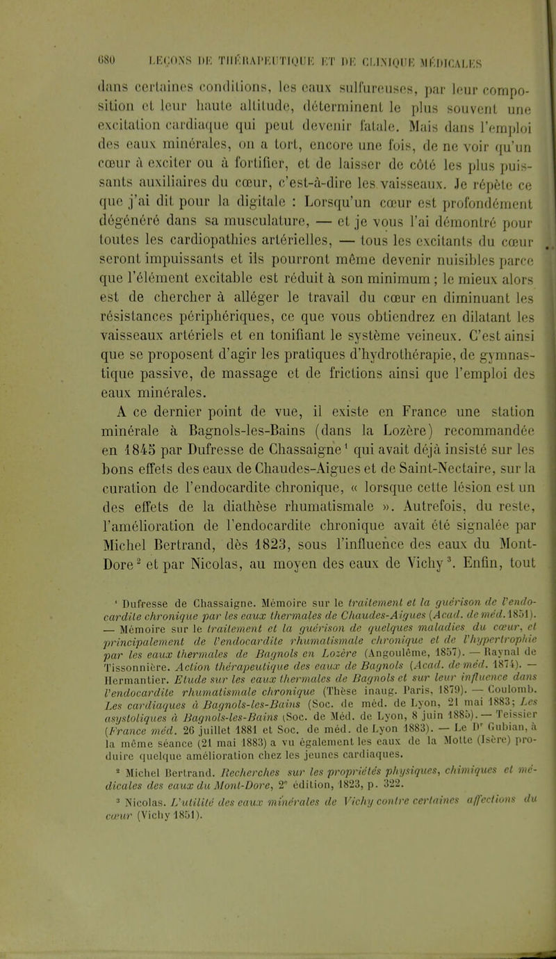 dans certaines conditions, les eaux sulfureuses, par leur compo- sition et leur haute altitude, déterminent le plus souvent une excitation cardiaque qui peut devenir fatale. Mais dans l'emploi des eaux minérales, on a tort, encore une fois, de ne voir qu'un cœur à exciter ou à fortifier, et de laisser de côté les plus puis- sants auxiliaires du cœur, c'est-à-dire les vaisseaux. Je répète ce que j'ai dit pour la digitale : Lorsqu'un cœur est profondément dégénéré dans sa musculature, — et je vous l'ai démontré pour toutes les cardiopathies artérielles, — tous les excitants du cœur seront impuissants et ils pourront même devenir nuisibles parce que l'élément excitable est réduit à son minimum ; le mieux alors est de chercher à alléger le travail du cœur en diminuant les résistances périphériques, ce que vous obtiendrez en dilatant les vaisseaux artériels et en tonifiant le système veineux. C'est ainsi que se proposent d'agir les pratiques d'hydrothérapie, de g\luna- tique passive, de massage et de frictions ainsi que l'emploi des eaux minérales. A ce dernier point de vue, il existe en France une station minérale à Bagnols-les-Bains (dans la Lozère) recommandée en 1845 par Dufrcsse de Chassaigne1 qui avait déjà insisté sur les bons effets des eaux de Chaudes-Aigues et de Saint-Nectaire, sur la curation de l'endocardite chronique, « lorsque cette lésion est un des effets de la diathèse rhumatismale ». Autrefois, du reste, l'amélioration de l'endocardite chronique avait été signalée par Michel Bertrand, dès 1823, sous l'influence des eaux du Mont- Dore2 et par Nicolas, au moyen des eaux de Vichy3. Enfin, tout 1 Dufresse de Chassaigne. Mémoire sur le traitement et la guérison de l'endo- cardite chronique par les eaux thermales de Chaudes-Aigues (Acad. deméd.\%ï>\). — Mémoire sur le traitement et la guérison de quelques maladies du cœur, et principalement de l'endocardite rhumatismale chronique et de l'hypertrophie par les eaux thermales de Bagnols en Lozère (Angoulême, 1857). — Raynal de Tissonnière. Action thérapeutique des eaux de Bagnols {Acad. deméd. 1874). — Hermantier. Etude sur les eaux thermales de Bagnols et sur leur influence dans l'endocardite rhumatismale chronique (Thèse inaug. Paris, 1879). — Coulomb. Les cardiaques à Bagnols-les-Bains (Soc. de méd. de Lyon, 21 mai 1883; Les asystoliques à Bagnols-les-Bains [Soc. de Méd. de Lyon, 8 juin 1885). — Teissier {France méd. 26 juillet 1881 et Soc. de méd. de Lyon 1883). — Le I)r Gubian, à la même séance (21 mai 1883) a vu également les eaux de la Motte (Isère) pro- duire quelque amélioration chez les jeunes cardiaques. * Michel Bertrand. Recherches sur les propriétés physiques, chimiques et mé- dicales des eaux du Mont-Dore, 2° édition, 1823, p. 322. 3 Nicolas. L'utilité des eaux minérales de Vichy contre certaines affections du cœur (Vichy 1851).