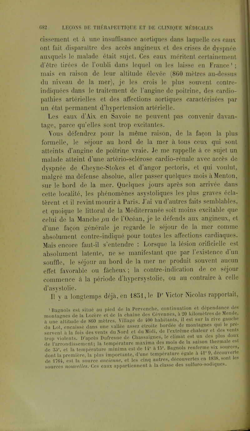 cissement et ù une insuffisance aortiques dans laquelle ces eaux ont fait disparaître des accès angineux et des crises de dyspnée auxquels le malade était sujet. Ces eaux méritent certainement d'être tirées de l'oubli dans lequel on les laisse en France 1 ; mais en raison de leur altitude élevée (860 mètres au-dessus du niveau de la mer), je les crois le plus souvent contre- indiquées dans le traitement de l'angine de poitrine, des cardio- pathies artérielles et des affections aortiques caractérisées par un état permanent d'hypertension artérielle. Les eaux d'Aix en Savoie ne peuvent pas convenir davan- tage, parce qu'elles sont trop excitantes. Vous défendrez pour la même raison, de la façon la plus formelle, le séjour au bord de la mer à tous ceux qui sonl atteints d'angine de poitrine vraie. Je me rappelle à ce sujet un malade atteint d'une artério-sclérose cardio-rénale avec accès de dyspnée de Gheyne-Stokes et d'angor pectoris, et qui voulut, malgré ma défense absolue, aller passer quelques mois à Menton, sur le bord de la mer. Quelques jours après son arrivée dans cette localité, les phénomènes asystoliques les plus graves écla- tèrent et il revint mourir à Paris. J'ai vu d'autres faits semblables, et quoique le littoral de la Méditerranée soit moins excitable que celui de la Manche .ou de l'Océan, je le défends aux angineux. et d'une façon générale je regarde le séjour de la mer comme absolument contre-indiqué pour toutes les affections cardiaques. Mais encore faut-il s'entendre : Lorsque la lésion orificielle est absolument latente, ne se manifestant que par l'existence d'un souffle, le séjour au bord de la mer ne produit souvent aucun effet favorable ou fâcheux; la contre-indication de ce séjour commence à la période d'hypersystolie, ou au contraire à celle d'asystolie. Il y a longtemps déjà, en 1851,1e Dr Victor Nicolas rapportait, 1 Ragnols est situé au pied de la Pervenche, continuation et dépendance des montagnes de la Lozère et de la chaîne des Cévennes, à 20 kilomètres de Mende, à une altitude de 860 mètres. Village de 400 habitants, il est sur la rive gauche du Lot, encaissé clans une vallée assez étroite bordée de montagnes qui le pré- servent à la fois des vents du Nord et du Midi, de l'extrême chaleur et des vents trop violents. D'après Dufresne de Chassaignes, le climat est un des plus doux de l'arrondissement; la température maxima des mois de la saison thermale est de 35, et la température minima est de 14° à 15°. Bagnols renferme six sources, dont la première, la plus importante, d'une température égale à 41 9, Jécouverw de 1764, est la source ancienne, et les cinq autres, découvertes en lM8,soni les sources nouvelles. Ces eaux appartiennent à la classe des sulfuro-sodiques.