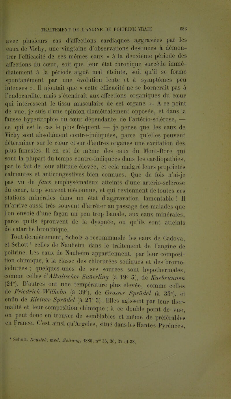 avec plusieurs cas d'affections cardiaques aggravées par les eaux de Vichy, une vingtaine d'observations destinées à démon- trer l'efficacité de ces mêmes eaux « à La deuxième période des affections du cœur, soit que leur état chronique succède immé- diatement à la période aiguë mal éteinte, soit qu'il se forme spontanémenl par une évolution lente et à symptômes peu intenses ». Il ajoutait que « cette efficacité ne se bornerait pas à l'endocardite, mais s'étendrait aux affections organiques du cœur qui intéressent le tissu musculaire de cet organe ». A ce point de vue, je suis d'une opinion diamétralement opposée, et dans la fausse hypertrophie du cœur dépendante de l'artério-sclérose, — ce qui est le cas le plus fréquent — je pense que les eaux de Virh\ sont absolument contre-indiquées, parce qu'elles peuvent déterminer sur le cœur et sur d'autres organes une excitation des plus funestes. Il en est de même des eaux du Mont-Dore qui sont la plupart du temps contre-indiquées dans les cardiopathies, par le fait de leur altitude ('levée, et cela malgré leurs propriétés calmantes et anticongestives bien connues. Que de fois n'ai-je pas vu de faux emphysémateux atteints d'une artério-sclérose du cœur, trop souvent méconnue, et qui reviennent de toutes ces Stations minérales dans un état d'aggravation lamentable! Il jaa'arrive aussi très souvent d'arrêter au passage des malades que l'on envoie d'une façon un peu trop banale, aux eaux minérales, parce qu'ils éprouvent de In dyspnée, on qu'ils sont atteints de catarrhe bronchique. Tout dernièrement, Scholz a recommandé les eaux de Gadova, et Schott1 celles de Nauheim dans le traitement de l'angine de poitrine. Les eaux de Nauheim appartiennent, par leur composi- tion chimique, à la classe .les chlorurées sodiques et des bromo- iodurées ; quelques-unes de ses sources sont hypothermales, comme celles d'Alkalischer Saûérling (à 19° 5), de Kurbrunnen (21°). D'autres ont une température plus élevée, comme celles de Friedrich-Wilhelm (à 39°), de Grosser Sprûdel (a 35°), et entin de Kleiner Sprûdel (à 27° 5). Elles agissent par leur ther- malité et leur composition chimique; à ce double point de vue, on peut donc eu trouyer de semblables et même de préférables '■'i France, c'est ainsi qu'Argelès, situe dans les Hantes-Pyrénées, VSchott. Deuslc/i. med. Zeilung, 1888. n°35, 36, 37 et, 38.