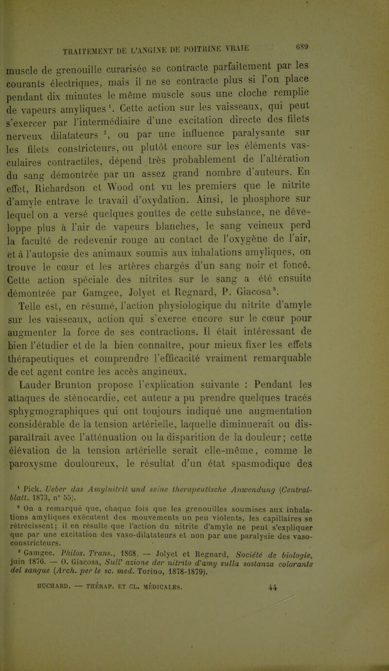muscle de grenouille curarisée se contracte parfaitement par les courants électriques, mais il ne se contracte plus si l'on place pendant dix minutes le môme muscle sous une cloche remplie de vapeurs amyliques1. Cette action sur les vaisseaux, qui peut s'exercer par l'intermédiaire d'une excitation directe des filets nerveux dilatateurs 2, ou par une influence paralysante sur les filets constricteurs, ou plutôt encore sur les éléments vas- culaires contractiles, dépend , très probablement de l'altération du sang démontrée par un assez grand nombre d'auteurs. En effet, Richardson et Wood ont vu les premiers que le nitrite d'amyle entrave le travail d'oxydation. Ainsi, le phosphore sur lequel on a versé quelques gouttes de cette substance, ne déve- loppe plus à l'air de vapeurs blanches, le sang veineux perd la faculté de redevenir rouge au contact de l'oxygène de l'air, et à l'autopsie des animaux soumis aux inhalations amyliques, on trouve le cœur et les artères chargés d'un sang noir et foncé. Cette action spéciale des nitrites sur le sang a été ensuite démontrée par Gamgee, Jolyet et Regnard, P. Giacosa3. Telle est, en résumé, l'action physiologique du nitrite d'amyle sur les vaisseaux, action qui s'exerce encore sur le cœur pour augmenter la force de ses contractions. Il était intéressant de bien l'étudier et de la bien connaître, pour mieux fixer les effets thérapeutiques et comprendre l'efficacité vraiment remarquable de cet agent contre les accès angineux. Lauder Brunton propose l'explication suivante : Pendant les attaques de sténocardie, cet auteur a pu prendre quelques tracés sphygmographiques qui ont toujours indiqué une augmentation considérable de la tension artérielle, laquelle diminuerait ou dis- paraîtrait avec l'atténuation ou la disparition de la douleur; cette élévation de la tension artérielle serait elle-même, comme le paroxysme douloureux, le résultat d'un état spasmodique des 1 Pick. Ueber das Amylnilrit und seine therapeulîsche Anwcndung (Cenlral- blatt. 1873, n° 55). * On a remarqué que, chaque fois que les grenouilles soumises aux inhala- tions amyliques exécutent des mouvements un peu violents, les capillaires se rétrécissent; il en résulte que l'action du nitrite d'amyle ne peut s'expliquer que par une excitation des vaso-dilatateurs et non par une paralysie des vaso- constricteurs. 3 Gamgee. Philos. Tram., 1868. — Jolyet et Regnard, Société de biologie, juin 1876. — (). Giacosa, SuW azione der nitrito d'amy sulla soslanza colorante del sangue (Arch. perle se. med. Torino, 1878-1879). HUCIIARD. — THÉRAP. ET CL. MÉDICALES. 44