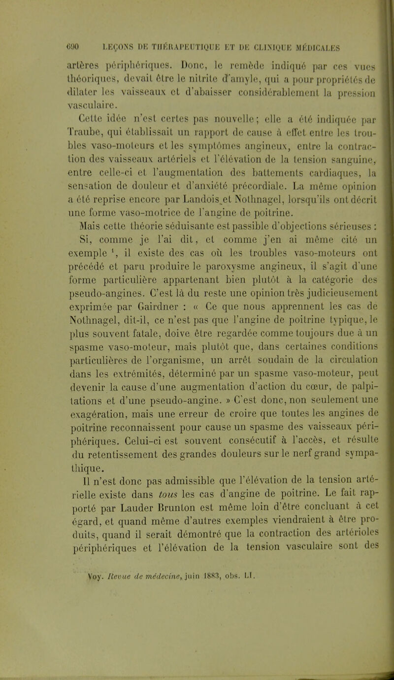 artères périphériques. Donc, le remède indiqué par ces vues théoriques, devait être le nitrito d'amyle, qui a pour propriétés de dilater les vaisseaux et d'abaisser considérablement la pression vasculaire. Cette idée n'est certes pas nouvelle ; elle a été indiquée par Traube, qui établissait un rapport de cause à effet entre les trou- bles vaso-moteurs et les symptômes angineux, entre la contrac- tion des vaisseaux artériels et l'élévation de la tension sanguine, entre celle-ci et l'augmentation des battements cardiaques, la sensation de douleur et d'anxiété précordialc. La même opinion a été reprise encore par Landois^et Nothnagel, lorsqu'ils ont décrit une forme vaso-motrice de l'angine de poitrine. Mais cette théorie séduisante est passible d'objections sérieuses : Si, comme je l'ai dit, et comme j'en ai môme cité un exemple l, il existe des cas où les troubles vaso-moteurs ont précédé et paru produire le paroxysme angineux, il s'agit d'une forme particulière appartenant bien plutôt à la catégorie des pseudo-angines. C'est là du reste une opinion très judicieusement exprimée par Gairdner : « Ce que nous apprennent les cas de Nothnagel, dit-il, ce n'est pas que l'angine de poitrine typique, le plus souvent fatale, doive être regardée comme toujours due à un spasme vaso-moteur, mais plutôt que, dans certaines conditions particulières de l'organisme, un arrêt soudain de la circulation dans les extrémités, déterminé par un spasme vaso-moteur, peut devenir la cause d'une augmentation d'action du cœur, de palpi- tations et d'une pseudo-angine. » C'est donc, non seulement une exagération, mais une erreur de croire que toutes les angines de poitrine reconnaissent pour cause un spasme des vaisseaux péri- phériques. Celui-ci est souvent consécutif à l'accès, et résulte du retentissement des grandes douleurs sur le nerf grand sympa- thique. 11 n'est donc pas admissible que l'élévation de la tension arté- rielle existe dans tous les cas d'angine de poitrine. Le fait rap- porté par Lauder Brunton est même loin d'être concluant à cet égard, et quand même d'autres exemples viendraient à être pro- duits, quand il serait démontré que la contraction des artérioles périphériques et l'élévation de la tension vasculaire sont des Voy. Revue de médecine, juin 1883, obs. LI.