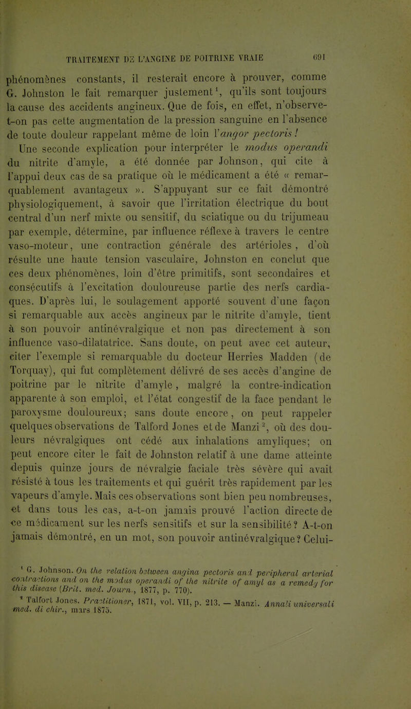 phénomènes constants, il resterait encore à prouver, comme <i. Johnston le fait remarquer justement1, qu'ils sont toujours la cause des accidents angineux. Que de fois, en effet, n'observe- t-on pas cette augmentation de la pression sanguine en l'absence de toute douleur rappelant même de loin Yangor pectoris ! Une seconde explication pour interpréter le modtis operandi du nitrite d'amyle, a été donnée par Johnson, qui cite à l'appui deux cas de sa pratique où le médicament a été « remar- quablement avantageux ». S'appuyant sur ce fait démontré physiologiquement, à savoir que l'irritation électrique du bout central d'un nerf mixte ou sensitif, du sciatique ou du trijumeau par exemple, détermine, par influence réflexe à travers le centre vaso-moteur, une contraction générale des artérioles, d'où résulte une haute tension vasculaire, Johnston en conclut que ces deux phénomènes, loin d'être primitifs, sont secondaires et consécutifs à l'excitation douloureuse partie des nerfs cardia- ques. D'après lui, le soulagement apporté souvent d'une façon si remarquable aux accès angineux par le nitrite d'amyle, tient à son pouvoir antinévralgique et non pas directement à son influence vaso-dilatatrice. Sans doute, on peut avec cet auteur, citer l'exemple si remarquable du docteur Herries Madden (de Torquay), qui fut complètement délivré de ses accès d'angine de poitrine par le nitrite d'amyle, malgré la contre-indication apparente à son emploi, et l'état congestif de la face pendant le paroxysme douloureux; sans doute encore, on peut rappeler quelques observations de ïalford Jones et de Manzi2, où des dou- leurs névralgiques ont cédé aux inhalations amyliques; on peut encore citer le fait de Johnston relatif à une dame atteinte depuis quinze jours de névralgie faciale très sévère qui avait résisté à tous les traitements et qui guérit très rapidement par les vapeurs d'amyle. Mais ces observations sont bien peu nombreuses, et dans tous les cas, a-t-on jamais prouvé l'action directe de ce médicament sur les nerfs sensitifs et sur la sensibilité? A-t-on jamais démontré, en un mot, son pouvoir antinévralgique? Celui- 1 G. Johnson. On the relation between angina pectoris and peripheral arterial ■co.itraHions and on the modus operandi of the nitrite of amyl as a remed-/ for this diseaw (Brit. med. Journ., 1877, p. 770). « Talfort Joncs. Pra-Aitioner, 1871, vol. VII, p. 213. - Manzi. Annali universali med. di dur., mars 1873.