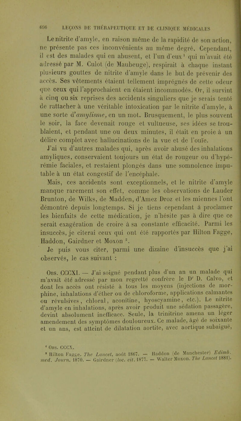 Lenitritc d'amyle, en raison même de la rapidité de son action, ne présente pas ces inconvénients au même degré. Cependant, il est des malades qui en abusent, et l'un d'eux1 qui m'avait été adressé par M. Culot (de Maubeuge), respirait à chaque instant plusieurs gouttes de nitrite d'amyle dans le but de prévenir des accès. Ses vêtements étaient tellement imprégnés de cette odeur que ceux qui l'approchaient en étaient incommodés. Or, il survint à cinq ou six reprises des accidents singuliers que je serais tenté de rattacher à une véritable intoxication par le nitrite d'amyle, à une sorte à!amylisme, en un mot. Brusquement, le plus souvent le soir, la face devenait rouge et vultueuse, ses idées se trou- blaient, et pendant une ou deux minutes, il était en proie à un délire complet avec hallucinations de la vue et de l'ouïe. J'ai vu d'autres malades qui, après avoir abusé des inhalations amyliques, conservaient toujours un état de rougeur ou d'hypé- rémie faciales, et restaient plongés dans une somnolence impu- table à un état congestif de l'encéphale. Mais, ces accidents sont exceptionnels, et le nitrite d'amyle manque rarement son effet, comme les observations de Lauder Brunton, de Wilks, de Madden, d'Amez Droz et les miennes l'ont démontré depuis longtemps. Si je tiens cependant à proclamer les bienfaits de cette médication, je n'hésite pas à dire que ce serait exagération de croire à sa constante efficacité. Parmi les insuccès, je citerai ceux qui ont été rapportés par Hilton Fagge, Haddon, Gairdner et Moxon 2. Je puis vous citer, parmi une dizaine d'insuccès que j'ai observés, le cas suivant : Obs. CCCXI. — J'ai soigné pendant plus d'un an un malade qui m'avait été adressé par mon regretté confrère le Dr D. Calvo, et dont les accès ont résisté à tous les moyens (injections de mor- phine, inhalations d'ether ou de chloroforme, applications calmantes ou révulsives, chloral, aconitine, hyoscyamine, etc.). Le nitrite d'amyle en inhalations, après avoir produit une sédation passagère, devint absolument inefficace. Seule, la trinitrine amena un léger amendement des symptômes douloureux. Ce malade, âgé de soixante et un ans, est atteint de dilatation aortite, avec aortique subaiguë, 1 Obs. CCCX. * Hilton Fagge. The Luncel, août 1867. — Haddon (de Manchester) Edl med. Journ. 1870. — Gairdner (loc. 1877. - Walter Moxon. The Lancet 18