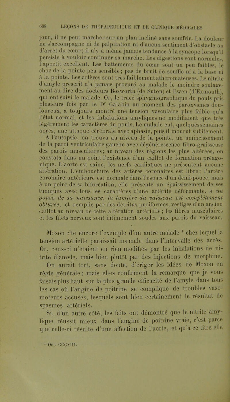 jour, il ne peut marcher sur un plan incliné sans souffrir. La douleur ne s'accompagne ni de palpitation ni d'aucun sentiment d'obstacle ou d'arrêt du cœur; il n'y a môme jamais tendance à la syncope lorsqu'il persiste à vouloir continuer sa marche. Les digestions sont normales, l'appétit excellent. Les battements du cœur sont un peu faibles, le choc de la pointe peu sensible; pas de bruit de souffle ni à la base ni à la pointe. Les artères sont très faiblement alhéromateuses. Le nitrite d'amyle prescrit n'a jamais procuré au malade le moindre soulage- ment au dire des docteurs Bosworth (de Suton) et Ewen (d'Exmouth), qui ont suivi le malade. Or, le tracé sphygmographique du pouls pris plusieurs fois par le D1' Galabin au moment des paroxysmes dou- loureux, a toujours montré une tension vasculaire plus faible qu'à l'état normal, et les inhalations amyliques ne modifiaient que très légèrement les caractères du pouls. Le malade eut, quelquessemaines après, une attaque cérébrale avec aphasie, puis il mourut subitement. A l'autopsie, on trouva au niveau de la pointe, un amincissement de la paroi ventriculaire gauche avec dégénérescence fibro-graisseuse des parois musculaires; au niveau des régions les plus altérées, on constata dans un point l'existence d'un caillot de formation préago- nique. L'aorte est saine, les nerfs cardiaques ne présentent aucune altération. L'embouchure des artères coronaires est libre; l'artère coronaire antérieure est normale dans l'espace d'un demi-pouce, mais à un point de sa bifurcation, elle présente un épaississement de ses tuniques avec tous les caractères d'une artérite déformante. A un pouce de sa naissance, la lumière du vaisseau est complètement obturée, et remplie par des détritus puriformes, vestiges d'un ancien caillot au niveau de cette altération artérielle ; les fibres musculaires et les filets nerveux sont intimement soudés aux parois du vaisseau. Moxon cite encore l'exemple d'un autre malade 1 chez lequel la tension artérielle paraissait normale dans l'intervalle des accès. Or, ceux-ci n'étaient en rien modifiés par les inhalations de ni- trite d'amyle, mais bien plutôt par des injections de morphine. On aurait tort, sans doute, d'ériger les idées de Moxon en règle générale ; mais elles confirment la remarque que je vous faisais plus haut sur la plus grande efficacité de l'amyle dans tous les cas où l'angine de poitrine se complique de troubles vaso- moteurs accusés, lesquels sont bien certaineinent le résultat de spasmes artériels. Si, d'un autre côté, les faits ont démontré que le nitrite amy- lique réussit mieux dans l'angine de poitrine vraie, c'est parce que celle-ci résulte d'une affection de l'aorte, et qu'à ce titre elle Obs cccxjii.