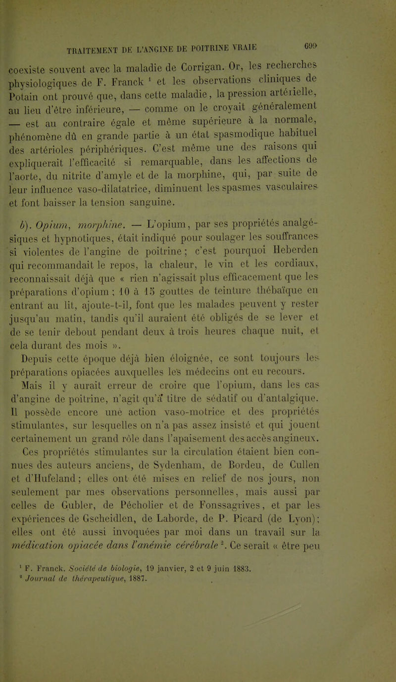 coexiste souvent avec La maladie de Corrigan. Or, les recherches physiologiques de F. Franck 1 et les observations cliniques de Potain ont prouvé que, dans cette maladie, la pression artérielle, au lieu d'être inférieure, — comme on le croyait généralement — est au contraire égale et même supérieure à la normale, phénomène dû en grande partie à un état spasmodique habituel des artérioles périphériques. C'est même une des raisons qui expliquerai! L'efficacité si remarquable, dans les affections de L'aorte, du nitrite d'amyle et de la morphine, qui, par suite de leur influence vaso-dilatatrice, diminuent les spasmes vasculaires et font baisser la tension sanguine. b). Opium, morphine. — L'opium, par ses propriétés analgé- siques et hypnotiques, était indiqué pour soulager les souffrances, si violentes de l'angine de poitrine; c'est pourquoi Heberden qui recommandait le repos, la chaleur, le vin et les cordiaux, reconnaissait déjà que « rien n'agissait plus efficacement que Im- préparations d'opium; 10 à 15 gouttes de teinture thébaïque en entrant au lit, ajoute-t-il, font que les malades peuvent y rester jusqu'au matin, tandis qu'il auraient été obligés de se lever et de se tenir debout pendant deux à trois heures chaque nuit, el cela durant des mois ». Depuis cette époque déjà bien éloignée, ce sont toujours les préparations opiacées auxquelles le's médecins ont eu recours. Mais il y aurait erreur de croire que l'opium, dans les cas d'angine de poitrine, n'agit qu'a titre de sédatif ou d'antalgique. Il possède encore unè action vaso-motrice et des propriétés stimulantes, sur lesquelles on n'a pas assez insisté et qui jouent certainement un grand rôle dans l'apaisement des accès angineux. Ces propriétés stimulantes sur La circulation étaient bien con- nues îles auteurs anciens, de Sydenham, de Bordeu, de Cullen et d'Hufeland ; elles ont été mises en relief de nos jours, non seulement par mes observations personnelles, mais aussi par celles de Gubler, de Pécholier et de Fonssagrives, et par les expériences de Gscheidlen, de Laborde, de P. Picard (de Lyon); elle» oui été aussi invoquées par moi dans un travail sur In médication opiacée dans l'anémie cérébrale*. Ce serait « être peu ' F. Franck. Société de biologie, 19 janvier, 2 et 9 juin 1883. 5 Journal de thérapeutique, 1887.