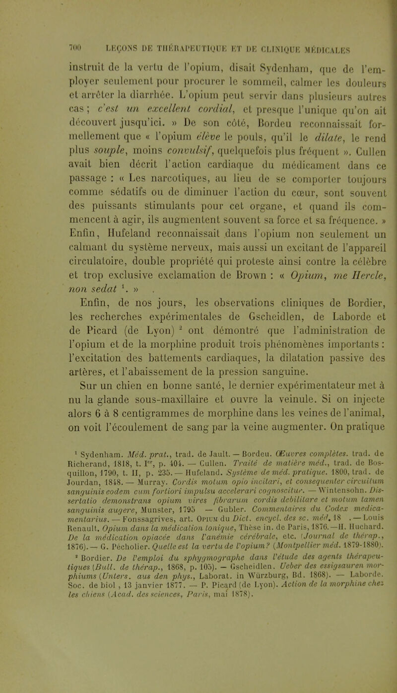 instruit de la vertu de l'opium, disait Sydcnham, que de l'em- ployer seulement pour procurer le sommeil, calmer les douleurs et arrêter la diarrhée. L'opium peut servir dans plusieurs autres cas ; c'est un excellent cordial, et presque l'unique qu'on ait découvert jusqu'ici. » De son côté, Bordeu reconnaissait for- mellement que « l'opium élève le pouls, qu'il le dilate, le rend plus souple, moins convukif, quelquefois plus fréquent ». Cullen avait bien décrit l'action cardiaque du médicament dans ce passage : « Les narcotiques, au lieu de se comporter toujours comme sédatifs ou de diminuer l'action du cœur, sont souvent des puissants stimulants pour cet organe, et quand ils com- mencent à agir, ils augmentent souvent sa force et sa fréquence. » Enfin, Hufeland reconnaissait dans l'opium non seulement un calmant du système nerveux, mais aussi un excitant de l'appareil circulatoire, double propriété qui proteste ainsi contre la célèbre et trop exclusive exclamation de Brovm : « Opium, me Hercle, non sedat l. » Enfin, de nos jours, les observations cliniques de Bordier, les recherches expérimentales de Gscheidlen, de Laborde et de Picard (de Lyon) 2 ont démontré que l'administration de l'opium et de la morphine produit trois phénomènes importants : l'excitation des battements cardiaques, la dilatation passive des artères, et l'abaissement de la pression sanguine. Sur un chien en bonne santé, le dernier expérimentateur met à nu la glande sous-maxillaire et ouvre la veinule. Si on injecte alors 6 à 8 centigrammes de morphine dans les veines de l'animal, on voit l'écoulement de sang par la veine augmenter. On pratique 1 Sydenham. Méd. prat., trad. de Jault. — Bordeu. Œuvres complètes, trad. de Richerand, 1818, t. Ier, p. 404. — Cullen. Traité de matière méd., trad. de Bos- quillon, 1790, t. II, p. 235. — Hufeland. Système de méd. pratique. 1800, trad. de Jourdan, 1848.— Murray. Cordis molum opio incilari, et consequenter circuilum sanguinis eodem cum fortiori impulsu accelerari cognoscitur. — Wintensohn. Dis- sertatio demonstrans opium vires fibrarum cordis debililare et motum lamen sanguinis augere, Munster, 1795 — Gubler. Commentaires du Codex medica- mentarius. — Fonssagrives, art. Opium du Dict. encycl. des se. méd. 18 . — Louis Benault. Opium dans la médication tonique, Thèse in. de Paris, 1876. —II. Iluchard. De la médication opiacée dans l'anémie cérébrale, etc. tJournal de thérap., 1876).-^ G. Pécholier. Quelle est la vertu de l'opium? {Montpellier méd. 1879-1880). * Bordier. De l'emploi du sphygmographe dans l'étude des agents thérapeu- tiques {Bull, de thérap., 1868, p. 105). - Gscheidlen. Ucber des essigsauren mor- phiums (Unlers. aus den phys., Laborat. in Wurzburg, Bd. 1868). — Laborde. Soc. de biol , 13 janvier 1877. — P. Picard (de Lyon). Action de la morphine che* les chiens (Acad. des sciences, Paris, mai 1878).