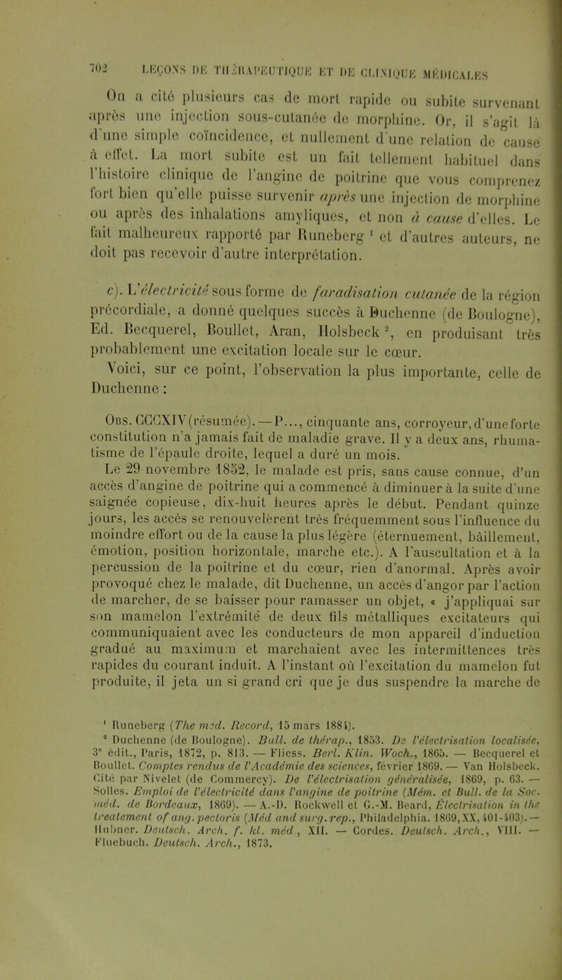 On a cité plusieurs cas de mort rapide ou subite survenant après une injection sous-cutanée de morphine. Or, il s'agit là d'une simple coïncidence, et nullement d une relation de causé à effet. La mort subite est un fait tellement habituel dans l'histoire clinique de l'angine de poitrine que vous comprenez fort bien qu'elle puisse survenir après une injection de morphine ou après des inhalations amyliques, et non à cause d'elles. Le fait malheureux rapporté par Runeberg 1 et d'autres auteurs, ne doit pas recevoir d'autre interprétation. c). L'électricité sous forme de faradisation cutanée de la région précordiale, a donné quelques succès à Buchcnne (de Boulogne), Ed. Becquerel, Boullet, Aran, Holsbeck2, en produisant très probablement une excitation locale sur le cœur. Voici, sur ce point, l'observation la plus importante, celle de Duchenne: Obs. CGGXIV (résumée). — P..., cinquante ans, corroyeur, d'une forte constitution n'a jamais fait de maladie grave. Il y a deux ans, rhuma- tisme de l'épaule droite, lequel a duré un mois. Le 29 novembre 1852, le malade est pris, sans cause connue, d'un accès d'angine de poitrine qui a commencé à diminuer à la suite d'une saignée copieuse, dix-huit heures après le début. Pendant quinze jours, les accès se renouvelèrent très fréquemment sous l'influence du moindre effort ou de la cause la plus légère (éternuement, bâillement, émotion, position horizontale, marche etc.). A l'auscultation et à la percussion de la poitrine et du cœur, rien d'anormal. Après avoir provoqué chez le malade, dit Duchenne, un accès d'angor par l'action de marcher, de se baisser pour ramasser un objet, « j'appliquai sur son mamelon l'extrémité de deux fils métalliques excitateurs qui communiquaient avec les conducteurs de mon appareil d'induction gradué au maximum et marchaient avec les intermittences très rapides du courant induit. A l'instant où l'excitation du mamelon fut produite, il jeta un si grand cri que je dus suspendre la marche de ' Runeberg {The m^d. Record, 15 mars 188i). * Duchenne (de Boulogne). Bull, de the'rap., 1853. Ds l'électrisation localisée, 3 édit., Paris, 1872, p. 813. — Fliess. Berl. Klin. Woch., 1865. — Becquerel et Boullet. Comptes rendus de V'Académie des sciences, février 1869. — Van Holsbeck. Cité par Nivelet (de Commercy). De l'électrisation généralisée, 1869, p. 63. — Solles. Emploi de l'électricité dans l'angine de poitrine {Mém. et Bull, de la Soc. méd. de Bordeaux, 1869). — A.-D. Rockwell et G.-M. Beard, Éleclrisalion in the treatement of ang.pecloris (Méd and surg.rep., I'hiladelphia. 1869, XX, 401-403). — 11iibner. Deulsch. Arch. f. kl. méd , XII. — Cordes. Deulsch. Arcli., VIII. — Kluebuch. Deulsch. Arch., 1873.