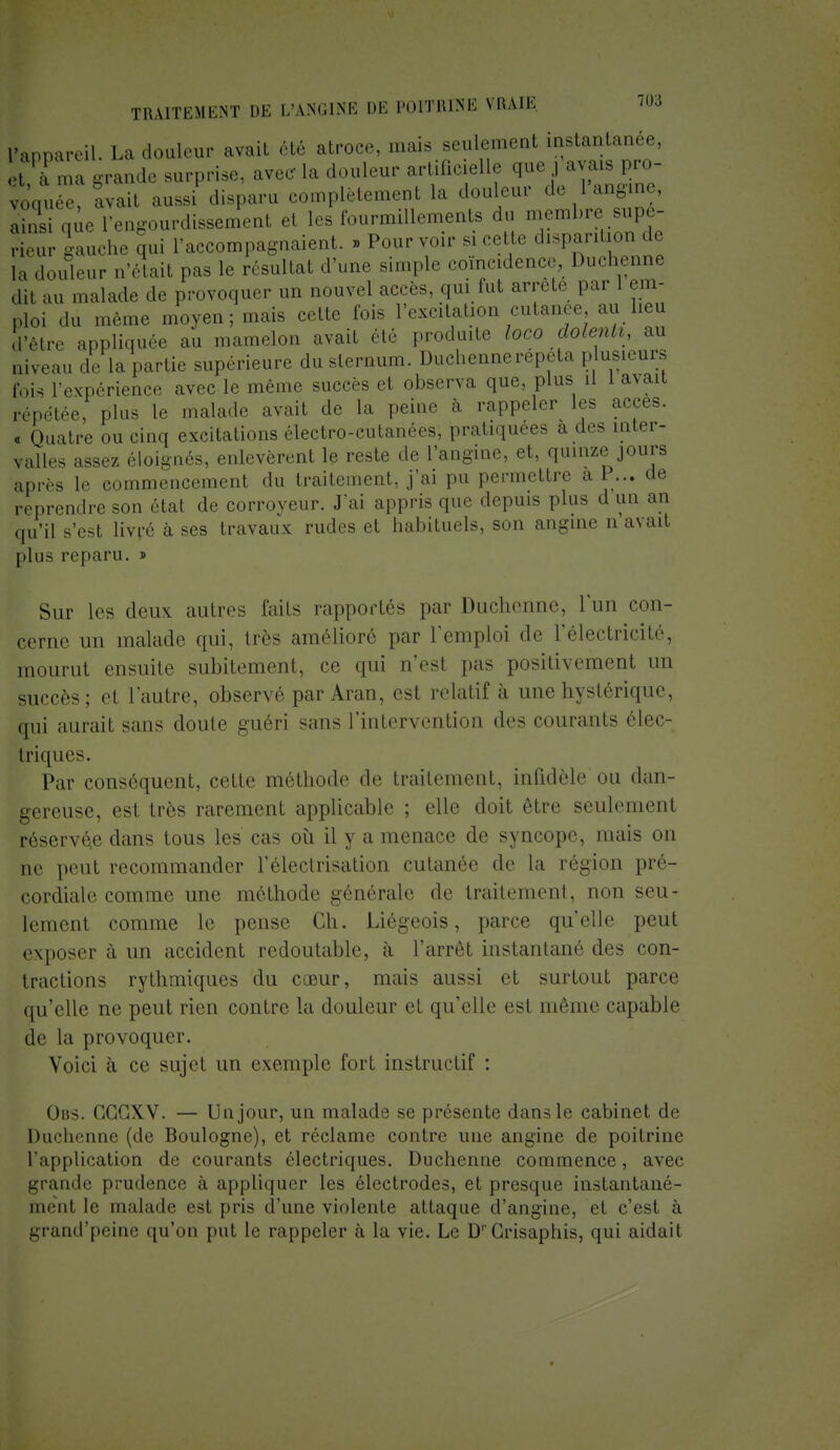 Appareil. La douleur avait été atroce, .nais seulement instantanée, . M: „„, grande surprise, avec la douleur artificielle que j avais pro- voquée! îvait aussi disparu complètement la don eur de 1angine, ainsi que l'engourdissement et les fourmillements du membre supé- rieur gauche qui l'accompagnaient. » Pour voir s, cette disparition de la douleur n'était pas le résultat d'une simple coïncidence, Duchenne dit au malade de provoquer un nouvel accès, qui fut arrête par 1 em- ploi du même moyen; mm. cette lois l'excitajjon cutanée au lieu d'être appliquée au mamelon avait été produite loco dolenli, au Qiveau de la partie supérieure du sternum. Duchenne répéta plusieurs fois l'expérience avec le même succès et observa que, plus U 1 avait répétée, plus le malade avait de la peine à rappeler les accès. « Quatre ou cinq excitations électro-cutanées, pratiquées a des inter- valles assez éloignés, enlevèrent le reste de l'angine, et, quinze jours après le commencement du traitement, j'ai pu permettre a P... de reprendre son état de corroyeur. J'ai appris que depuis plus d un an qu'il s'est livré à ses travaux rudes et habituels, son angine n avait plus reparu. » Sur les deiiv autres faits rapportés par Duchenne, lïm con- cerne un malade qui, très amélioré par l'emploi de l'électricité, mourut ensuite subitement, ce qui n'est pas positivement un succès; d l'autre, observé par Aran, est relatif à une hystérique, qui aurait sans doute guéri sans l'intervention des courants élec- triques. Par conséquent, cette méthode de traitement, infidèle ou dan- gereuse, est très rarement applicable ; elle doit être seulement réservée dans tous les cas où il y a menace de syncope, mais on ne peut recommander l'électrisation cutanée de la région pré- cordiale comme une méthode générale de traitement, non seu- lement comme le pense Ch. Liégeois, parce quelle peut exposer à un accident redoutable, à l'arrêt instantané des con- tractions rythmiques du coeur, mais aussi et surtout parce qu'elle ne peut rien contre la douleur et quelle est même capable de la provoquer. Voici à ce sujet un exemple fort instructif : Obs. GGGXV. — Un jour, un malade se présente dans le cabinet de Duchenne (de Boulogne), et réclame contre une angine de poitrine l'application de courants électriques. Duchenne commence, avec grande prudence à appliquer les électrodes, et presque instantané- ment le malade est pris d'une violente attaque d'angine, et c'est à grand'peinè qu'on put le rappeler à la vie. Le DrGrisaphis, qui aidait