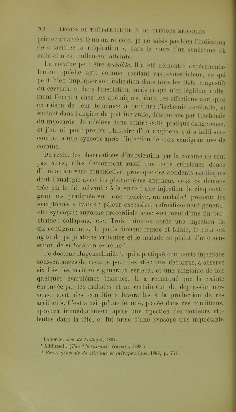 primer un accès. D'un autre côté, je ne saisis pas bien l'indication de « faciliter la respiration », dans le cours d'un syndrome où celle-ci n'est nullement atteinte. La cocaïne peut être nuisible. Il a été démontré expérimenta- lement qu'elle agit comme excitant vaso-constricteur, ce qui peut bien impliquer son indication dans tous les états congeslifs du cerveau, et dans l'insolation, mais ce qui n'en légitime nulle- ment l'emploi chez les anémiques, dans les affections aortiques en raison de leur tendance à produire l'ischémie cérébrale, et surtout dans l'angine de poitrine vraie, déterminée par l'ischémie du myocarde. Je m'élève donc contre celte pratique dangereuse, et j'en ai pour preuve l'histoire d'un angineux qui a failli suc- comber à une syncope après l'injection de trois centigrammes de cocaïne. Du reste, les observations d'intoxication par la cocaïne ne sont pas rares; elles démontrent aussi que cette substance douée d'une action vaso-constrictive, provoque des accidents cardiaques dont l'analogie avec les phénomènes angineux vous est démon- trée par le fait suivant : A la suite d'une injection de cinq centi- grammes, pratiquée sur une gencive, un malade1 présenta les symptômes suivants : pâleur excessive, refroidissement général, état syncopal; angoisse précordiale avec sentiment d'une fin pro- chaine; collapsus, etc. Trois minutes après une injection de six centigrammes, le pouls devient rapide et faible, le cœur est agité de palpitations violentes et le malade se plaint d'une sen- sation de suffocation extrême2. Le docteur Hugenschmidt3, qui a pratiqué cinq cents injections sous-cutanées de cocaïne pour des affections dentaires, a observé six fois des accidents généraux sérieux, et une vingtaine de fois quelques symptômes toxiques. Il a remarqué que la crainte éprouvée par les malades et un certain état de dépression ner- veuse sont des conditions favorables à la production de ces accidents. C'est ainsi qu'une femme, placée dans ces conditions, éprouva immédiatement après une injection des douleurs vio- lentes dans la tête, et fut prise d'une syncope très inquiétante 'Laborde. Soc.de biologie, 1887. Addinsell. [The Therapeutic Gazette, 1888.) 3 Revue générale de clinique et thérapeutique, 1888, p. 751.