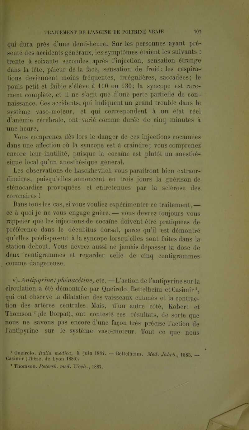 qui dura près d'une demi-heure. Sur les personnes ayant pré- senté des accidents généraux, les symptômes étaient les suivants : trente à soixante secondes après l'injection, sensation étrange dans la tôte, pâleur de la face, sensation de froid; les respira- tions deviennent moins fréquentes, irréguliôres, saccadées; le pouls petit et faible s'élève à 110 ou 130; la syncope est rare- ment complète, et il ne s'agit que d'une perte partielle de con- naissance. Ces accidents, qui indiquent un grand trouble dans le système vaso-moteur, et qui correspondent à un état réel d'anémie cérébrale, ont varié comme durée de cinq minutes à une heure. Vous comprenez dès lors le danger de ces injections cocaïnées dans une affection où la syncope est à craindre ; vous comprenez encore leur inutilité, puisque la cocaïne est plutôt un anesthé- siquc local qu'un anesthésique général. Les observations de Lasckhevitch vous paraîtront bien extraor- dinaires, puisqu'elles annoncent en trois jours la guérison de stcnocardies provoquées et entretenues par la sclérose des coronaires ! Dans tous les cas, si vous vouliez expérimenter ce traitement, — ce à quoi je ne vous engage guère,— vous devrez toujours vous rappeler que les injections de cocaïne doivent être pratiquées de préférence dans le décubitus dorsal, parce qu'il est démontré qu'elles prédisposent à la syncope lorsqu'elles sont faites dans la station debout. Vous devrez aussi ne jamais dépasser la dose de deux centigrammes et regarder celle de cinq centigrammes comme dangereuse. e). Antipyrine;phénacétine, etc. — L'action de l'antipyrine sur la circulation a été démontrée par Queirolo, Bettelheim et Casimir1, qui ont observé la dilatation des vaisseaux cutanés et la contrac- tion des artères centrales. Mais, d'un autre côté, Robert et Thomson2 (de Dorpat), ont contesté ces résultats, de sorte que nous ne savons pas encore d'une façon très précise l'action de l'antipyrine sur le système vaso-moteur. Tout ce que nous 1 Queirolo. Ilalia medica, b juin 188i. — Casimir (Thèse, de Lyon 1886). * Thomson. Pctersb. med. Woch., 1887. Bettelheim. Med. Jahrb., 1885. —