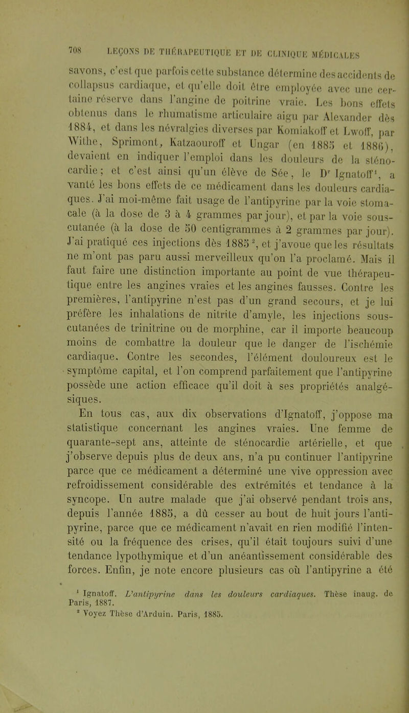 savons, c'est que parfois cette substance détermine des accidents de collapsus cardiaque, et qu'elle doit être employée avec une cer- taine réserve dans l'angine de poitrine vraie. Les bons effets obtenus dans le rhumatisme articulaire aigu par Alexander dès 4884, et dans les névralgies diverses par Komiakoff et Lwoff, par Withe, Sprimont, Katzaouroff et Ungar (en 1883 et 188G), devaient en indiquer l'emploi dans les douleurs de la sténo- cardie; et c'est ainsi qu'un élève de Sée, le Dr Ignatoff», a vanté les bons effets de ce médicament dans les douleurs cardia- ques. J'ai moi-même fait usage de l'antipyrine par la voie stoma- cale (à la dose de 3 à 4 grammes par jour), et par la voie sous- cutanée (à la dose de 50 centigrammes à 2 grammes par jour). J'ai pratiqué ces injections dès 18852, et j'avoue que les résultats ne m'ont pas paru aussi merveilleux qu'on l'a proclamé. Mais il faut faire une distinction importante au point de vue thérapeu- tique entre les angines vraies et les angines fausses. Contre les premières, l'antipyrine n'est pas d'un grand secours, et je lui préfère les inhalations de nitrite d'amyle, les injections sous- cutanées de trinitrine ou de morphine, car il importe beaucoup moins de combattre la douleur que le danger de l'ischémie cardiaque. Contre les secondes, l'élément douloureux est le symptôme capital, et l'on comprend parfaitement que l'antipyrine possède une action efficace qu'il doit à ses propriétés analgé- siques. En tous cas, aux dix observations d'Ignatoff, j'oppose ma statistique concernant les angines vraies. Une femme de quarante-sept ans, atteinte de sténocardie artérielle, et que j'observe depuis plus de deux ans, n'a pu continuer l'antipyrine parce que ce médicament a déterminé une vive oppression avec refroidissement considérable des extrémités et tendance à la syncope. Un autre malade que j'ai observé pendant trois ans, depuis l'année 1885, a dû cesser au bout de huit jours l'anti- pyrine, parce que ce médicament n'avait en rien modifié l'inten- sité ou la fréquence des crises, qu'il était toujours suivi d'une tendance lypothymique et d'un anéantissement considérable des forces. Enfin, je note encore plusieurs cas où l'antipyrine a été 1 Ignatoff. L'antipyrine dans les douleurs cardiaques. Thèse inaug. de Paris, 1887. * Voyez Thèse d'Arduin. Paris, 1885.
