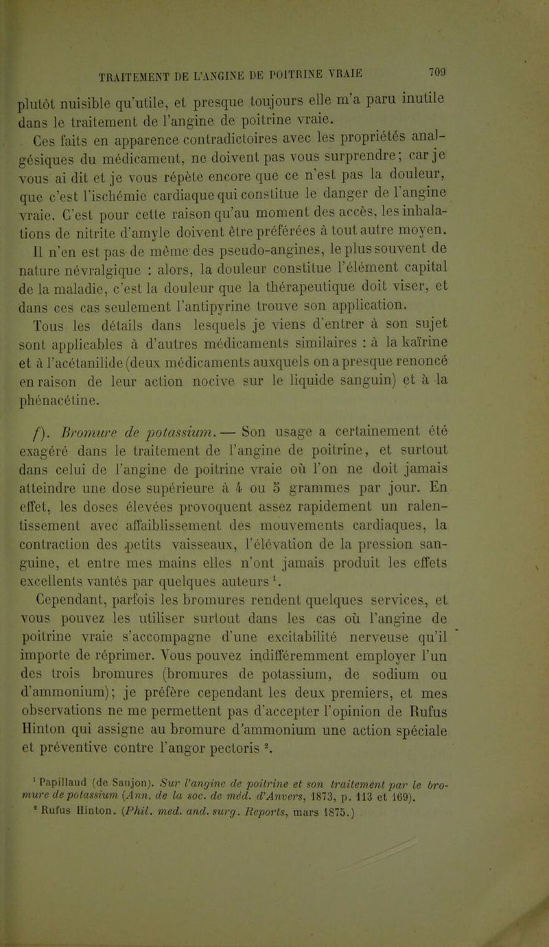 plutôt nuisible qu'utile, et presque toujours elle m'a paru inutile dans le traitement de l'angine de poitrine vraie. Ces faits en apparence contradictoires avec les propriétés anal- gésiques du médicament, ne doivent pas vous surprendre; car je vous ai dit et je vous répète encore que ce n'est pas la douleur, que c'est l'ischémie cardiaque qui constitue le danger de l'angine vraie. C'est pour cette raison qu'au moment des accès, les inhala- tions de nitrite d'amyle doivent être préférées à tout autre moyen. 11 n'en est pas de même des pseudo-angines, le plus souvent de nature névralgique : alors, la douleur constitue l'élément capital de la maladie, c'est la douleur que la thérapeutique doit viser, et dans ces cas seulement l'antipyrine trouve son application. Tous les détails dans lesquels je viens d'entrer à son sujet sont applicables à d'autres médicaments similaires : à la kaïrine et à l'acétanilide (deux médicaments auxquels on a presque renoncé en raison de leur action nocive sur le liquide sanguin) et à la phénacétine. /). Bromure de potassium.— Son usage a certainement été exagéré dans le traitement de l'angine de poitrine, et surtout dans celui de l'angine de poitrine vraie où l'on ne doit jamais atteindre une dose supérieure à 4 ou 5 grammes par jour. En effet, les doses élevées provoquent assez rapidement un ralen- tissement avec affaiblissement des mouvements cardiaques, la contraction des .petits vaisseaux, l'élévation de la pression san- guine, et entre mes mains elles n'ont jamais produit les effets excellents vantés par quelques auteurs l. Cependant, parfois les bromures rendent quelques services, et vous pouvez les utiliser surtout dans les cas où l'angine de poitrine vraie s'accompagne d'une excitabilité nerveuse qu'il importe de réprimer. Vous pouvez indifféremment employer l'un des trois bromures (bromures de potassium, de sodium ou d'ammonium); je préfère cependant les deux premiers, et mes observations ne me permettent pas d'accepter l'opinion de Rufus Hinton qui assigne au bromure d'ammonium une action spéciale et préventive contre l'angor pectoris 2. 1 Papillaud (de Saujon). Sur l'angine de poitrine et son traitement par le bro- mure de potassium (Ann. de la soc. de méd. d'Anvers, 1873, p. 113 et 169). * Rufus Hinton. (Phil. med. and.surg. Reports, mars 1875.)