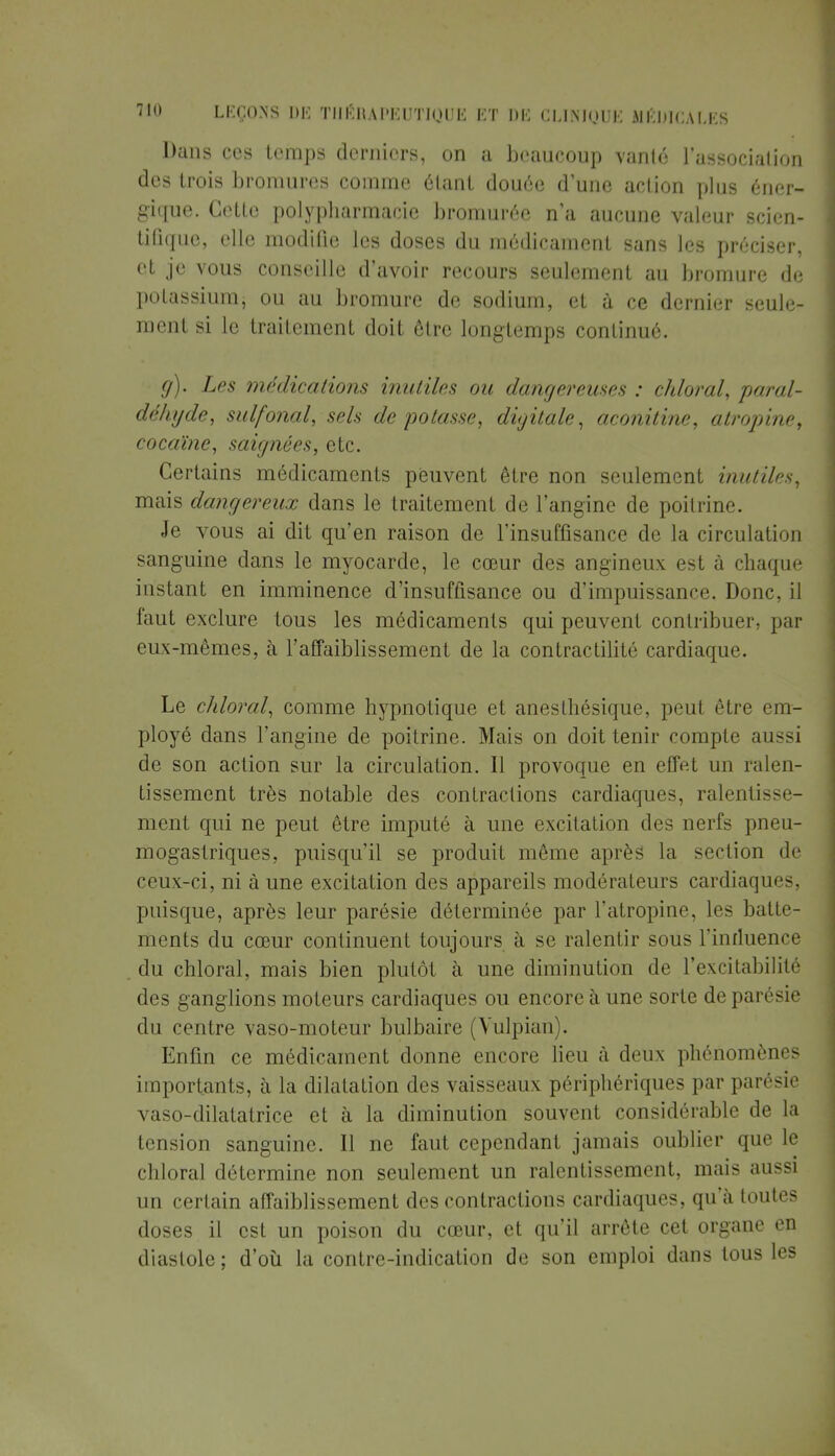 Dans ces temps derniers, on a beaucoup vanté l'association des trois bromures comme étant douée d'une action plus éner- gique. Cette polypharmacie bromurée n'a aucune valeur scien- tifique, elle modifie les doses du médicament sans les préciser, et je vous conseille d'avoir recours seulement au bromure de potassium, ou au bromure de sodium, et à ce dernier seule- ment si le traitement doit être longtemps continué. g). Les médications inutiles ou dangereuses : chloral, paral- déhyde, suif (mal, sels dépotasse, digitale, aconitine, atropine, cocaïne, saignées, etc. Certains médicaments peuvent être non seulement inutiles, mais dangereux dans le traitement de l'angine de poitrine. Je vous ai dit qu'en raison de l'insuffisance de la circulation sanguine dans le myocarde, le cœur des angineux est à chaque instant en imminence d'insuffisance ou d'impuissance. Donc, il faut exclure tous les médicaments qui peuvent contribuer, par eux-mêmes, à l'affaiblissement de la contractilité cardiaque. Le chloral, comme hypnotique et anesthésique, peut être em- ployé dans l'angine de poitrine. Mais on doit tenir compte aussi de son action sur la circulation. Il provoque en effet un ralen- tissement très notable des contractions cardiaques, ralentisse- ment qui ne peut être imputé à une excitation des nerfs pneu- mogastriques, puisqu'il se produit même après la section de ceux-ci, ni à une excitation des appareils modérateurs cardiaques, puisque, après leur parésie déterminée par l'atropine, les batte- ments du cœur continuent toujours à se ralentir sous l'inrluence du chloral, mais bien plutôt à une diminution de l'excitabilité des ganglions moteurs cardiaques ou encore à une sorte de parésie du centre vaso-moteur bulbaire (Vulpian . Enfin ce médicament donne encore lieu à deux phénomènes importants, à la dilatation des vaisseaux périphériques par parésie vaso-dilatatrice et à la diminution souvent considérable de la tension sanguine. Il ne faut cependant jamais oublier que le chloral détermine non seulement un ralentissement, mais aussi un certain affaiblissement des contractions cardiaques, qu'à toutes doses il est un poison du cœur, et qu'il arrête cet organe en diastole; d'où la contre-indication de son emploi dans tous les