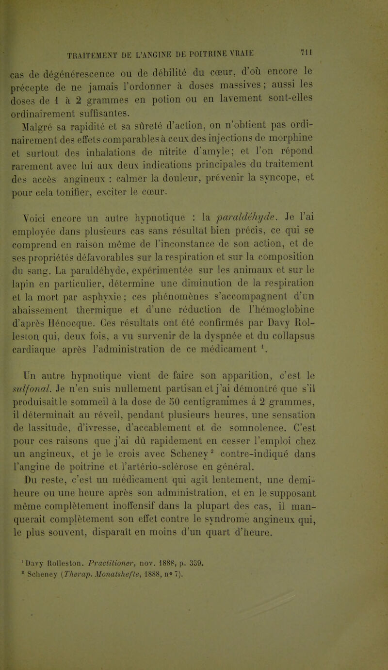Bas de dégénérescence ou de débilité du cœur, d'où encore le précepte de ne jamais l'ordonner à doses massives; aussi les doses de I à 2 grammes en potion ou en lavement sont-elles ordinairement suffisantes. Malgré sa rapidité et sa sûreté d'action, on n'obtient pas ordi- nairement des effets comparablesà ceux des injections de morphine et surtout des inhalations de nitrite d'amyle; et l'on répond rarement avec lui aux deux indications principales du traitement des accès angineux : calmer la douleur, prévenir la syncope, et pour cela tonifier, exciter le cœur. Voici encore un autre hypnotique : la paraldéhyde. Je l'ai employée dans plusieurs cas sans résultat bien précis, ce qui se comprend en raison même de l'inconstance de son action, et de ses propriétés défavorables sur la respiration et sur la composition du san-. La paraldéhyde, expérimentée sur les animaux et sur le lapin en particulier, détermine une diminution de la respiration et la mort par asphyxie ; ces phénomènes s'accompagnent d'un abaissement thermique et d'une réduction de l'hémoglobine d'après Hénocque. Ces résultats onl été confirmés par Daw (loi— leston qui, deux fois, a vu survenir de la dyspnée et du collapsus cardiaque après l'administration de ce médicament *. Un autre hypnotique vient de faire son apparition, c'est le sulfonal. Je n'en suis nullement partisan et j'ai démontré que s'il produisante sommeil à la dose de 50 centigrammes à 2 grammes, il déterminait au réveil, pendant plusieurs heures, une sensation de lassitude, d'ivresse, d'accablement et de somnolence. C'est pour ces raisons que j'ai dû rapidement en cesser l'emploi chez un angineux, et je le crois avec Scheney2 contre-indiqué dans l'angine de poitrine et l'artério-sclérose en général. Du reste, c'est un médicament qui agit lentement, une demi- heure ou une heure après son administration, et en le supposant même complètement inoffensif dan- la plupart des cas, il man- querait complètement son effet contre le syndrome angineux qui, le plus souvent, disparaît en moins d'un quart d'heure. ' D.ivy Uolleston. Practiiioner, nov. 1888, p. 339. * Scliency [Therap. Monalshe/ïe, 1888, n» 7).