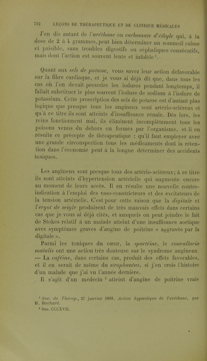 J'en dis autant de Yuréthane ou carbamate d'éthyk qui, à la close de 2 à 4 grammes, peut bien déterminer un sommeil calme et paisible, sans troubles digestifs ou oéphaliques consécutifs, mais dont l'action est souvent lente et infidèle1. Quant aux sels de potasse, vous savez leur action défavorable sur la fibre cardiaque, et je vous ai déjà dit que, dans tous les cas où l'on devait prescrire les iodures pendant longtemps, il fallait substituer le plus souvent l'iodure de sodium à l'iodure de potassium. Celte proscription des sels de potasse est d'autant plus logique que presque tous les angineux sont arlério-scléreux et qu'à ce titre ils sont atteints d'insuffisance rénale. Dés lors, les reins fonctionnent mal, ils éliminent incomplètement tous les poisons venus du dehors ou formés par l'organisme, et il en résulte ce précepte de thérapeutique : qu'il faut employer avec une grande circonspection tous les médicaments dont la réten- tion dans l'économie peut à la longue déterminer des accidents toxiques. Les angineux sont presque tous des artério-scléreux ; à ce titre ils sont atteints d'hypertension artérielle qui augmente encore au moment de leurs accès. Il en résulte une nouvelle contre- indication à l'emploi des vaso-constricteurs et des excitateurs de la tension artérielle. C'est pour cette raison que la digitale et Y ergot de seigle produisent de très mauvais effets dans certains cas que je vous ai déjà cités, et auxquels on peut joindre le fait de Stokes relatif à un malade atteint d'une insuffisance aortique avec symptômes graves d'angine de poitrine « aggravée par la digitale ». Parmi les toniques du cœur, la sjiartéine, le convallaria maïalis ont une action très douteuse sur le syndrome angineux. .— La caféine, dans certains cas, produit des effets favorables, et il en serait de même du stropliantus, si j'en crois l'histoire d'un malade que j'ai vu l'année dernière. Il s'agit d'un médecin 2 atteint d'angine de poitrine vraie 4 Soc. de Thcrop., 27 janvier J888. Action hypnotique de Vuréthanc, par II. Huchard. * Obs. CCCXVJI.