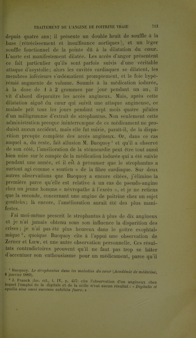depuis quatre ans; il présente un double bruit de souffle à la base (rétrécissement el insuffisance aortiques), et un léger souffle fonctionne] de la pointe dû à la dilatation du cœur. L'aorte est manifestement dilatée. Les accès d'angor présentent ce fait particulier qu'ils sont parfois suivis d'une véritable attaque d'asystolie; alors les cavités cardiaques se dilatent, les membres inférieurs s'œdématient promptement, et le foie hypé- rémié augmente de volume. Soumis à la médication iodurée, à la dose de l à 2 grammes par jour pendant un an, il vit d'abord disparaître les accès angineux. Mais, après cette dilatation aiguë du cœur qui suivit une attaque angineuse, ce malade prit tous les jours pendant sept mois quatre pilules d'un milligramme d'extrait de strophantus. Non seulement cette administration presque ininterrompue de ce médicament ne pro- duisit aucun accident, mais elle fut suivie, paraît-il, de la dispa- rition presqûe complète des accès angineux. Or, dans ce cas auquel a, du reste, fait allusion M. Bucquoy1 et qu'il a observé de son côté, l'amélioration de la sténocardie peut être tout aussi bien mise sur le compte de la médication iodurée qui a été suivie pendant une année, et il est à présumer que le strophantus a surtout agi comme « soutien » de la fibre cardiaque. Sur deux autres observations que Bucquoy a encore citées, j'élimine la première parce qu'elle est relative à un cas de pseudo-angine chez un jeune homme « névropathe à l'excès », et je ne retiens que la seconde, concernant une angine de poitrine chez un sujet goutteux; là encore, l'amélioration aurait été des plus mani- festes. J'ai moi-même prescrit le strophantus à plus de dix angineux et je n'ai jamais obtenu sous son influence la disparition des crises ; je n'ai pas été plus heureux dans le goitre exophtal- mique*, quoique Bucquoy cite à l'appui une observation de Zerner et Lœw, et une autre observation personnelle. Ces résul- tats contradictoires prouvent qu'il ne faut pas trop se hâter d'accentuer son enthousiasme pour un médicament, parce qu'il 1 Bucquoy. Le strophantus dans les maladies du cœur (Académie de médecine 8 janvier 1889). ' * J. Franck {toc. cit., t. IV, p. 457) cite l'observation d'un angineux chez lequel l'emploi de la digitale et de la scille n'eut aucun résultat : « Diqitalis et squilla sine omni successu exhilnla fuere. »