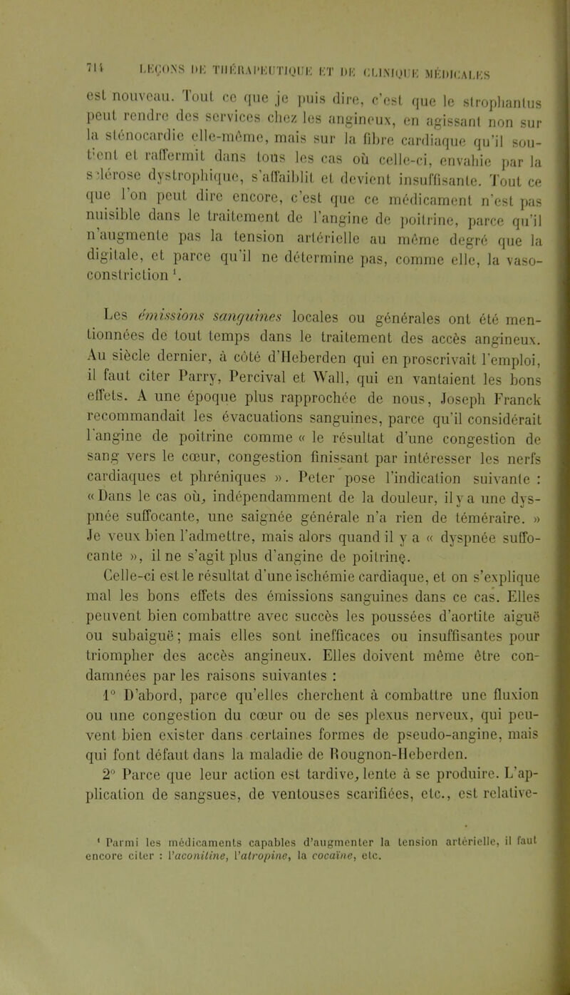 est nouveau. Tout ce que je puis dire, c'est que le strophanlus peut rendre des services chez les angineux, en agissant non sur la slénocardie elle-même, mais sur la fibre cardiaque qu'il sou- tient et raffermit dans tous les cas où celle-ci, envahie par la sclérose dystrophique, s'affaiblit et devient insuffisante. Tout ce que l'on peut dire encore, c'est que ce médicament n'est pas nuisible dans le traitement de l'angine de poitrine, parce qu'il n'augmente pas la tension artérielle au même degré que la digitale, et parce qu'il ne détermine pas, comme elle, la vaso- constriction '. Les émissions sanguines locales ou générales ont été men- tionnées dé tout temps dans le traitement des accès angineux. Au siècle dernier, à côté d'Heberden qui en proscrivait l'emploi, il faut citer Parry, Percival et Wall, qui en vantaienl les bons effets. A une époque plus rapprochée de nous, Joseph Franck recommandait les évacuations sanguines, parce qu'il considérait l'angine de poitrine comme « le résultat d'une congestion de sang vers le cœur, congestion finissant par intéresser les nerfs cardiaques et phréniques ». Peter pose l'indication suivante : «Dans le cas où, indépendamment de la douleur, il y a une dys- pnée suffocante, une saignée générale n'a rien de téméraire. » Je veux bien l'admettre, mais alors quand il y a « dyspnée suffo- cante », il ne s'agit plus d'angine de poitrinç. Celle-ci est le résultat d'une ischémie cardiaque, et on s'explique mal les bons effets des émissions sanguines dans ce cas. Elles peuvent bien combattre avec succès les poussées d'aortite aiguë ou subaiguë; mais elles sont inefficaces ou insuffisantes pour triompher des accès angineux. Elles doivent même être con- damnées par les raisons suivantes : 1° D'abord, parce qu'elles cherchent à combattre une fluxion ou une congestion du cœur ou de ses plexus nerveux, qui peu- vent bien exister dans certaines formes de pseudo-angine, mais qui font défaut dans la maladie de Rougnon-Heberden. 2° Parce que leur action est tardive, lente à se produire. L'ap- plication de sangsues, de ventouses scarifiées, etc., est relative- 1 Parmi les médicaments capables d'augmenter la tension artérielle, il faut encore citer : Vaconiline, ['atropine, la cocaïne, etc.