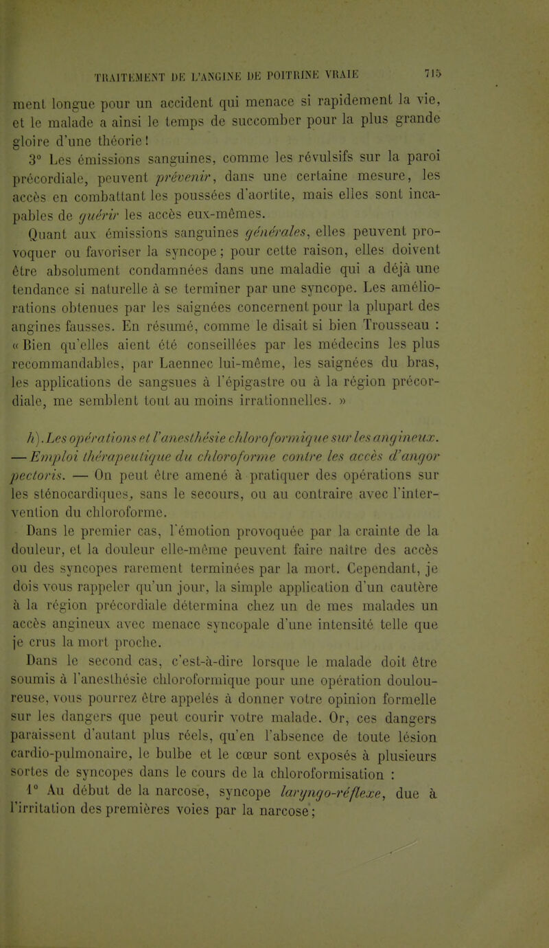 ment longue pour un accident qui menace si rapidement la vie, et le malade a ainsi le temps de succomber pour la plus grande gloire d'une théorie ! 3° Les émissions sanguines, comme les révulsifs sur la paroi précordiale, peuvenl prévenir, dans une certaine mesure, les accès en combattant les poussées d'aortite, mais elles sont inca- pables de guérir les accès eux-mêmes. Quant aux émissions sanguines générales, elles peuvent pro- voquer ou favoriser la syncope ; pour cette raison, elles doivent être absolument condamnées clans une maladie qui a déjà une tendance si naturelle à se terminer par une syncope. Les amélio- rations obtenues par les saignées concernent pour la plupart des angines fausses. En résumé, comme le disait si bien Trousseau : « Bien qu'elles aient été conseillées par les médecins les plus recommandables, par Laennec lui-même, les saignées du bras, les applications de sangsues à l'épigastre ou à la région précor- diale, me semblent tout au moins irrationnelles. » h).Les opérations et Vanesthèsie chloroformiquesur lesangineux. — Emploi thérapeutique du chloroforme contre les accès d'angor pectoris. — On peut être amené à pratiquer des opérations sur les sténocardiques, sans le secours, ou au contraire avec l'inter- vention du chloroforme. Dans le premier cas, l'émotion provoquée par la crainte de la douleur, et la douleur elle-même peuvent faire naître des accès ou des syncopes rarement terminées par la mort. Cependant, je dois vous rappeler qu'un jour, la simple application d'un cautère à la région précordiale détermina chez un de mes malades un accès angineux avec menace syncopale d'une intensité telle que je crus la mort proche. Dans le second cas, c'est-à-dire lorsque le malade doit être soumis à l'anesthésie chloroformique pour une opération doulou- reuse, vous pourrez être appelés à donner votre opinion formelle sur les dangers que peut courir votre malade. Or, ces dangers paraissent d'autant plus réels, qu'en l'absence de toute lésion cardio-pulmonaire, le bulbe et le cœur sont exposés à plusieurs sortes de syncopes dans le cours de la chloroformisation : 1° Au début de la narcose, syncope laryngo-réflexe, due à l'irritation des premières voies par la narcose;