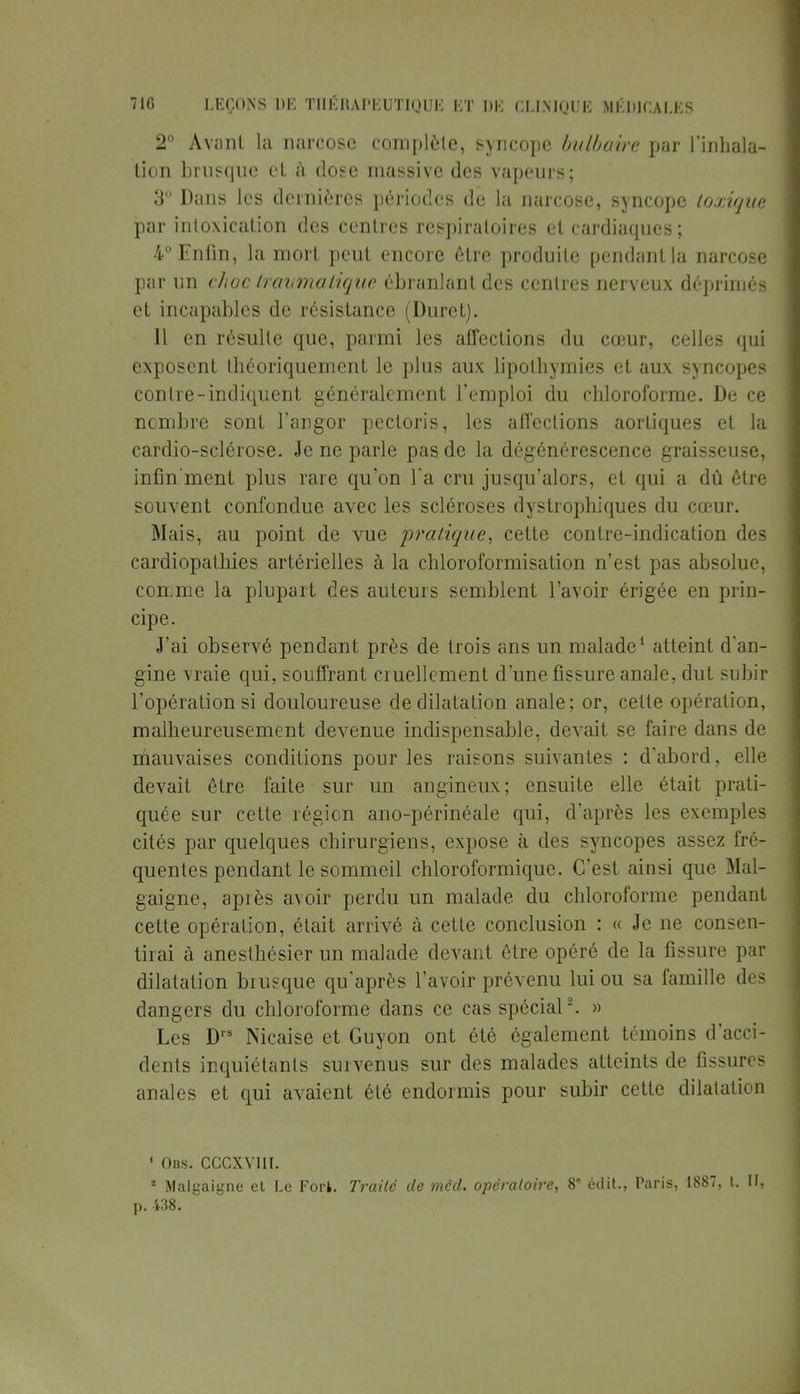 2° Avant la narcose complète, syncope bulbaire par l'inhala* tien brusque cl à dose massive des vapeurs; 3° Dans les dernières périodes de la narcose, syncope toxique par intoxication des centres respiratoires et cardiaques; 4° Enfin, la mort peut encore être produite pendant la narcose par un choc travmatique ébranlant des centres nerveux déprimés et incapables de résistance (Duret). 11 en résulte que, parmi les affections du cœur, celles qui exposent théoriquement le plus aux lipothymies et aux syncopes contre-indiquent généralement l'emploi du chloroforme. De ce nombre sont l'angor pectoris, les affections aortiques et la cardio-sclérose. Je ne parle pas de la dégénérescence graisseuse, infin'ment plus rare qu'on l'a cru jusqu'alors, et qui a dû être souvent confondue avec les scléroses dystrophiques du cœur. Mais, au point de vue pratique, cette contre-indication des cardiopathies artérielles à la chloroformisation n'est pas absolue, comme la plupart des auteurs semblent l'avoir érigée en prin- cipe. J'ai observé pendant près de trois ans un malade1 atteint d'an- gine vraie qui, souffrant cruellement d'une fissure anale, dut subir l'opération si douloureuse de dilatation anale; or, cette opération, malheureusement devenue indispensable, devait se faire dans de mauvaises conditions pour les raisons suivantes : d'abord, elle devait être faite sur un angineux; ensuite elle était prati- quée sur cette région ano-périnéale qui, d'après les exemples cités par quelques chirurgiens, expose à des syncopes assez fré- quentes pendant le sommeil chloroformique. C'est ainsi que Mal- gaigne, après avoir perdu un malade, du chloroforme pendant cette opération, était arrivé à cette conclusion : « Je ne consen- tirai à anesthésier un malade devant être opéré de la fissure par dilatation brusque qu'après l'avoir prévenu lui ou sa famille des dangers du chloroforme dans ce cas spécial2. » Les Drs Nicaise et Guyon ont été également témoins d'acci- dents inquiétants survenus sur des malades atteints de fissures anales et qui avaient été endormis pour subir cette dilatation ' Obs. cccxvui. * Malgaigne et Le Fort. Traité de méd. opératoire, 8 èdit., Paris, 1887, I. II, p. 438.