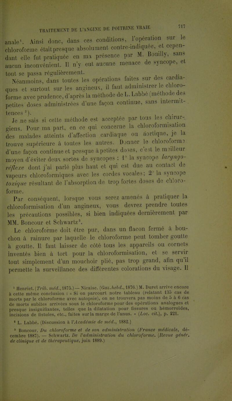 anale1. Ainsi donc, dans ces conditions, l'opération sur le chloroforma riait presque absolument contre-indiquôe, e cepen- dant elle fut pratiquée en ma présence par M. Bouilly, san, aucun inconvénient. Il n'y eut aucune menace de syncope, et tout se passa régulièrement. Néanmoins, dans toutes les opérations faites sur des cardia- ques et surtout sur les angineux, il faut administrer le chloro- forme avec prudence, d'après la méthode de L. Labbé (méthode des petites doses administrées d'une façon continue, sans intermit- tcnccs  ). Je ne sais si cette méthode est acceptée par tous les chirur- giens. Pour ma part, en ce qui concerne la chloroformisation des malades atteints d'affection cardiaque ou aortiqne, je la trouve supérieure à toutes les autres. Donner le chloroforma d'une façon continue et presque àpetites doses, c'est le m3illeur moyen d'éviter deux sortes de syncopes : 1° la syncope lanjngo- réflexe dont j'ai parlé plus haut et qui est due au contact de vapeurs chloroformiques avec les cordes vocales; 23 la syncope toxique résultant de l'absorption de trop fortes doses de chloro- forme. Par conséquent, lorsque vous serez amenés à pratiquer la chloroformisation d'un angineux, vous devrez prendre toutes les précautions possibles, si bien indiquées dernièrement par MM. Boncour et Schwartz8. Le chloroforme doit être pur, dans un flacon fermé à bou- chon à rainure par laquelle le chloroforme peut tomber goutte à goutte. 11 faut laisser de côté tous les appareils ou cornets inventés bien à tort pour la chloroformisation, et se servir tout simplement d'un mouchoir plié, pas trop grand, afin qu'il permette la surveillance des différentes colorations du visage. 11 1 IIenriet.(7Vî7>. wied.,1875.) — Nicaise. (Gaz.hebd., 1876.) M. Duret arrive encore à cette même conclusion : « Si on parcourt notre tableau (relatant 135 cas de morts par le chloroforme avec autopsie), on ne trouvera pas moins de 5 à 6 cas de morts subites arrivées sous le chloroforme pour des opérations analogues et presque insignifiantes, telles que la dilatation pour fissures ou hémorroïdes, incisions de fistules, etc., faites sur la marge de l'anus. » {Loc. cit.), p. 221. * L. Labbé. (Discussion à l'Académie de méd., 1882.) 3 Boncour. Du chloroforme et de son administration (France médicale, dé- cembre 1887). — Schwartz. De Vadministration du chloroforme. [Revue génér. de clinique et de thérapeutique, juin 1889.)