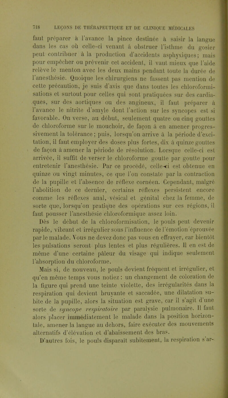 faut préparer à l'avance la pince destinée à saisir la langue dans les cas où celle-ci venant à obstruer l'isthme du gosier peut contribuer à la production d'accidents asphyxiques ; mais pour empêcher ou prévenir cet accident, il vaut mieux que laide relève le menton avec les deux mains pendant toute la durée de l'anesthôsie. Quoique les chirurgiens ne lassent pas mention de cette précaution, je suis d'avis que dans toutes les chloroformi- sations et surtout pour celles qui sont pratiquées sur des cardia- ques, sur des aortiques ou des angineux, il faut préparer à l'avance le nitrite d'amyle dont l'action sur les syncopes est si favorable. On verse, au début, seulement quatre ou cinq gouttes de chloroforme sur le mouchoir, de façon à en amener progres- sivement la tolérance; puis, lorsqu'on arrive à la période d'exci- tation, il faut employer des doses plus fortes, dix à quinze gouttes de façon à amener la période de résolution. Lorsque celle-ci est arrivée, il suffit de verser le chloroforme goutte par goutte pour entretenir l'anesthésie. Par ce procédé, celle-ci est obtenue en quinze ou vingt minutes, ce que Ton constate par la contraction de la pupille et l'absence de réflexe cornéen. Cependant, malgré l'abolition de ce dernier, certains réflexes persistent encore comme les réflexes anal, vésical et génital chez la femme, de sorte que, lorsqu'on pratique des opérations sur ces régions, il faut pousser l'anesthésie chloroformique assez loin. Dès le début de la chloroformisation, le pouls peut devenir rapide, vibrant et irrégulier sous l'influence de l'émotion éprouvée par le malade. Vous ne devez donc pas vous en effrayer, car bientôt les pulsations seront plus lentes et plus régulières. 11 en est de même d'une certaine pâleur du visage qui indique seulement l'absorption du chloroforme. Mais si, de nouveau, le pouls devient fréquent et irrégulier, et qu'en môme temps vous notiez : un changement de coloration de la figure qui prend une teinte violette, des irrégularités dans la respiration qui devient bruyante et saccadée, une dilatation su- bite de la pupille, alors la situation est grave, car il s'agit d'une sorte de syncope respiratoire par paralysie pulmonaire. Il faut alors placer immédiatement le malade dans la position horizon- tale, amener la langue au dehors, faire exécuter des mouvements alternatifs d'élévation et d'abaissement des bras. D'autres fois, le pouls disparaît subitement, la respiration s'ar-