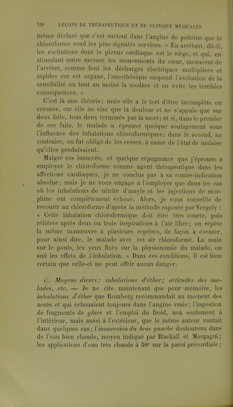 môme déclaré que c'est surtout dans l'angine de poitrine que le chloroforme rend les plus signalés services. « En arrêtant, dit-il, les excitations dont le plexus cardiaque est le siège, et qui, en . stimulant outre mesure les mouvements du cœur, menacent de l'arrêter, comme font les décharges électriques multipliées et rapides sur cet organe, l'anesthésique suspend l'excitation de la sensibilité ou tout au moins la modère et en évite les terribles conséquences. » C'est là une théorie; mais elle a le tort d'être incomplète ou erronée, car elle ne vise que la douleur et ne s'appuie que sur deux faits, tous deux terminés par la mort; et si, dans le premier de ces faits, le malade a éprouvé quelque soulagement sous l'influence des inhalations chloroformiques; dans le second, au contraire, on fut obligé de les cesser, à cause de l'état de malaise qu'elles produisaient. Malgré ces insuccès, et quelque répugnance que j'éprouve à employer le chloroforme comme^ agent thérapeutique dans les affections cardiaques, je ne conclus pas à sa contre-indication absolue; mais je ne vous engage à l'employer que dans les cas où les inhalations de nitrite d'amyle et les injections de mor- phine ont complètement échoué. Alors, je vous conseille de recourir au chloroforme d'après la méthode exposée par Vergely : « Cette inhalation chloroformique doit .être très courte, puis réitérée après deux ou trois inspirations à l'air libre ; on répète la même manœuvre à plusieurs reprises, de façon à éventer, pour ainsi dire, le malade avec cet air chloroformé. La main sur le pouls, les yeux fixés sur la physionomie du malade, on suit les effets de l'inhalation. » Dans ces conditions, il est bien certain que celle-ci ne peut offrir aucun danger. i). Moyens divers: inhalations d'éther; attitudes des ma- lades, etc. — Je ne cite maintenant que pour mémoire, les inhalations d'éther que Romberg recommandait au moment des accès et qui échouaient toujours dans l'angine vraie; l'ingestion de fragments de glace et l'emploi du froid, non seulement à l'intérieur, mais aussi à l'extérieur, que le même auteur vantait dans quelques cas ; Y immersion du bras gauche douloureux dans de l'eau bien chaude, moyen indiqué par Blackall et Morgagni; les applications d'eau très chaude à 50° sur la paroi précordiale ;