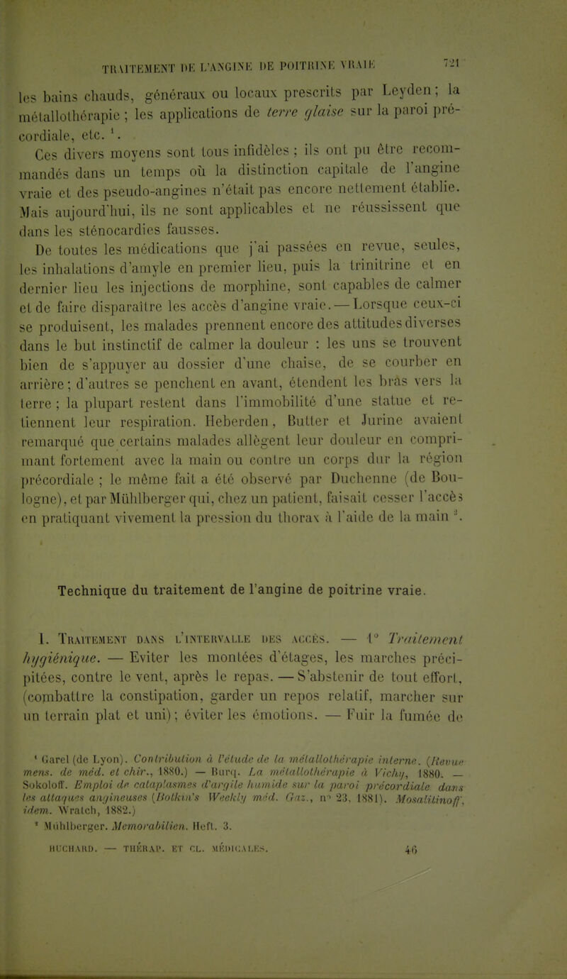 les bains chauds, généraux ou locaux prescrits par Leyden; ta mrtallolhôrapie ; les applications de terre glaise sur la paroi pré- cordiale, elc. l. Ces divers moyens sont tous infidèles ; ils ont pu être recom- mandés dans un temps où la distinction capitale de l'angine vraie et des pseudo-angines n'était pas encore nettement établie. Mais aujourd'hui, ils ne sont applicables et ne réussissent que dans les sténocardies fausses. De toutes les médications que j'ai passées en revue, seules, les inhalations d'amyle en premier lieu, puis la trinitrine el en dernier lieu les injections de morphine, sont capables de calmer et de faire disparaître les accès d'angine vraie. —Lorsque ceux-ci se produisent, les malades prennent encore des attitudes diverses dans le but instinctif de calmer la douleur : les uns se trouvent bien de s'appuyer au dossier d'une chaise, de se courber en arrière; d'autres se penchent en avant, étendent les bras vers la terre ; la plupart restent dans l'immobilité d'une statue et re- tiennent leur respiration. Heberden, Butter e1 Jurine avaient remarqué que certains malades allègent leur douleur en compri- mant fortement avec la main ou contre un corps dur la région précordiale ; le môme fait a été observé par Duchenne (de Bou- logne), et par Mûhlberger qui, chez un patient, faisait cesser l'accès en pratiquant vivement la pression du thorax à l'aide de la main \ Technique du traitement de l'angine de poitrine vraie. 1. Traitement dans l'intervalle des accès. — 1° Traitement hygiénique. — Eviter les montées d'étages, les marches préci- pitées, contre le vent, après le repas. — S'abstenir de tout effort, (combattre la constipation, garder un repos relatif, marcher sur un terrain plat et uni); éviter les émotions. — Fuir la fumée de 4 G are l (de Lyon). Contribution à l'étude de la mélallolhérapie interne. ûRevw mena, de mcd. et chir., 1880.) — Burq. La m.étallolhérapie à Vichi/, 1880. — Sokoloff. Emploi 'le cataplasmes d'argile liumide swr la paroi précordiale dans les attaques aivjineuses {Hotkuïs Weehly méd. Gaz., 23, 1881). MosalUinof}' idem. Wratch,'l882.) * Mùhlbcrger. Mcmorabilien. Heft. 3. HlTCHARD. — T1IKRAl*. ET CL. MÉDICALES. 46