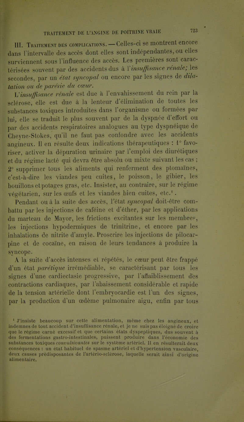 III. Traitement des complications. —Celles-ci se montrent encore dans l'intervalle des accès dont elles sont indépendantes, ou elles surviennent sous l'influence des accès. Les premières sont carac- térisées souvent par des accidents dus à ['insuffisance rénale; les secondes, par un état syncopal ou encore par les signes de dila- tation on de parésie du cœur. L'insuffisance rénale est due à l'envahissement du rein par la sclérose, elle est due à la lenteur d'élimination de toutes les substances toxiques introduites dans l'organisme ou formées par lui, elle se traduit le plus souvent par de la dyspnée d'effort ou par dos accidents respiratoires analogues au type dyspnéique do Clreyne-Stokes, qu'il ne faut pas confondre avec les accidents angineux. 11 en résulte deux indications thérapeutiques : 1° favo- riser, activer la dépuration urinaire par l'emploi des diurétiques et du régime lacté qui devra être absolu ou mixte suivant les cas ; 2° supprimer tous les aliments qui renferment des ptomaïnes, c'est-à-dire les viandes peu cuites, le poisson, le gibier, les bouillons et potages gras, etc. Insister, au contraire, sur le régime végétarien, sur les œufs et les viandes bien cuites, etc.1. Pendant ou à la suite des accès, l'état syncopal doit-être com- battu par les injections de caféine et d'éther, par les applications du marteau de Mayor, les frictions excitantes sur les membres, les injections hypodermiques de trinitrine, et encore par Les inhalations de nitrite d'amyle. Proscrire les injections de pilocar- pine et de cocaïne, en raison de leurs tendances à produire la s\ ucope. À la suite d'accès intenses et répétés, le cœur peut être frappé d'un état parétique irrémédiable, se caractérisant par tous les signes d'une cardiectasie progressive, par l'affaiblissement des contractions cardiaques, par rabaissement considérable et rapide de la tension artérielle dont l'embryocardie est l'un des signes, par la production d'un œdème pulmonaire aigu, enfin par tous 1 J'insiste beaucoup sur cette alimentation, même chez les angineux, et indemnes de tout accident d'insuffisance rénale, et je ne suis pas éloigné de croire que le régime carné excessif et que certains états dyspeptiques, dus souvent à des fermentations gastro-intestinales, puissent produire dans l'économie des substances toxiques convulsivantes sur le système artériel. 11 en résulterait deux conséquences : un état habituel de spasme artériel et d'hypertension vasculaire, deux causes prédisposantes de l'arlério-sclérose, laquelle serait ainsi d'origine alimentaire.