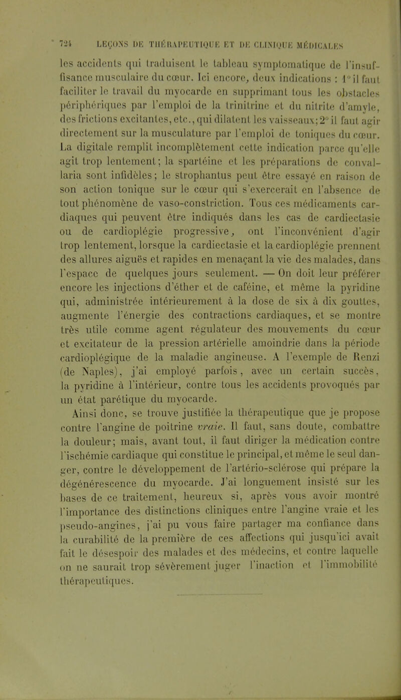 les accidents qui traduisent Le tableau symptomatique de l'insuf- fisance musculaire du cœur. Ici encore, deux indications : lil faut faciliter le travail du myocarde en supprimant tous les obstacles périphériques par l'emploi de la trinitrine et du nilrite d'amyle, des frictions excitantes, etc., qui dilatent les vaisseaux; 2° il faut agir directement sur la musculature par l'emploi de toniques du cœur. La digitale remplit incomplètement cette indication parce qu'elle agit trop lentement; la spartéine et les préparations de conval- laria sont infidèles; le strophantus peut être essayé en raison de son action tonique sur le cœur qui s'exercerait en l'absence de tout phénomène de vaso-constriction. Tous ces médicaments car- diaques qui peuvent être indiqués dans les cas de cardiectasie ou de cardioplégie progressive, ont l'inconvénient d'agir trop lentement, lorsque la cardiectasie et la cardioplégie prennent des allures aiguës et rapides en menaçant la vie des malades, dans l'espace de quelques jours seulement. — On doit leur préférer encore les injections d'éther et de caféine, et même la pyridine qui, administrée intérieurement à la dose de six à dix gouttes, augmente l'énergie des contractions cardiaques, et se montre très utile comme agent régulateur des mouvements du cœur et excitateur de la pression artérielle amoindrie dans la période cardioplégique de la maladie angineuse. A l'exemple de Renzi (de Naples), j'ai employé parfois, avec un certain succès, la pyridine à l'intérieur, contre tous les accidents provoqués par un état paré tique du myocarde. Ainsi donc, se trouve justifiée la thérapeutique que je propose contre l'angine de poitrine vraie. Il faut, sans doute, combattre la douleur; mais, avant tout, il faut diriger la médication contre l'ischémie cardiaque qui constitue le principal, et même le seul dan- ger, contre le développement de l'artério-sclérose qui prépare la dégénérescence du myocarde. J'ai longuement insisté sur les bases de ce traitement, heureux si, après vous avoir montré l'importance des distinctions cliniques entre l'angine vraie et les pseudo-angines, j'ai pu vous faire partager ma confiance dans la curabilité de la première de ces affections qui jusqu'ici avait l'ait le désespoir des malades et des médecins, et contre laquelle on ne saurait trop sévèrement juger l'inaction et l'immobilité thérapeutiques.