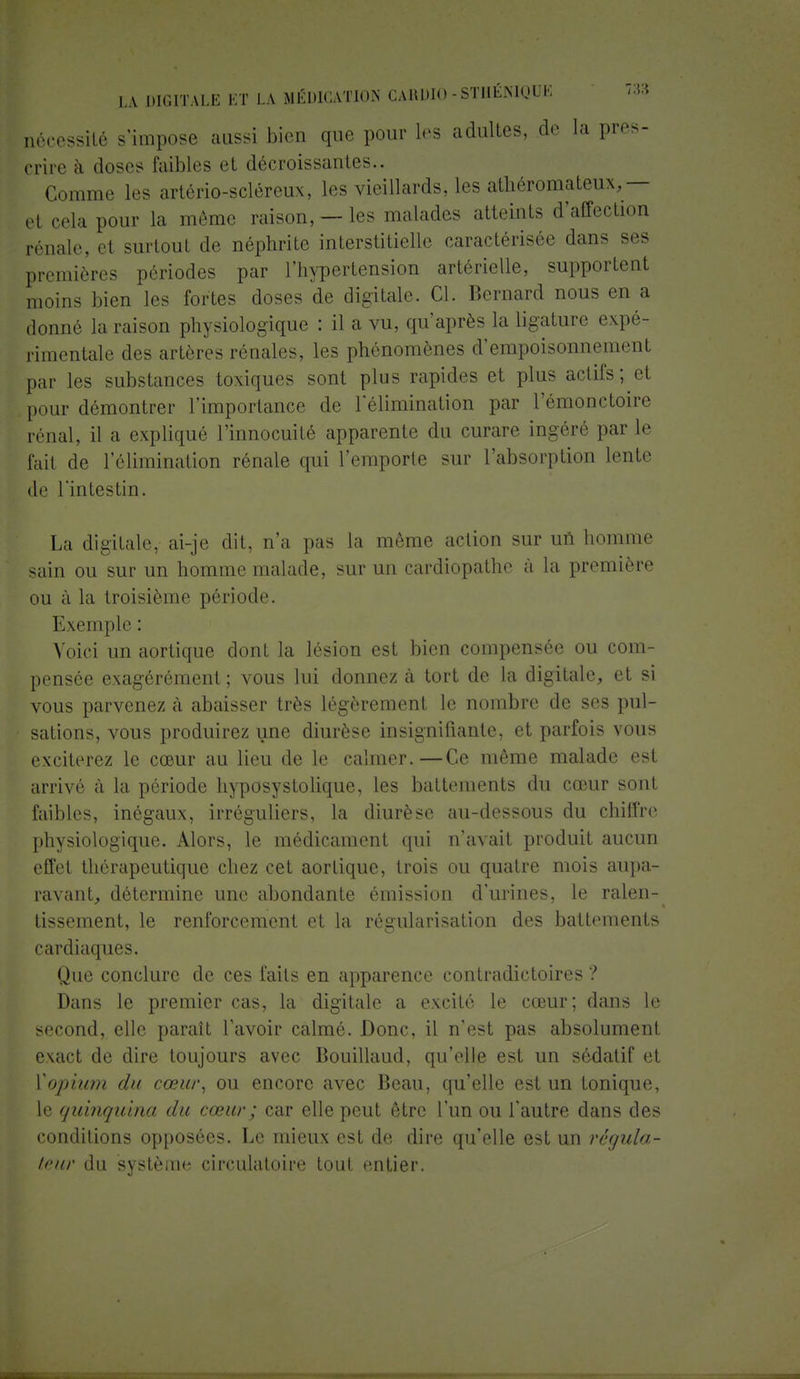nécessité s'impose aussi bien que pour les adultes, de la pres- crire à doses faibles et décroissantes.. Comme les artério-scléreux, les vieillards, les athéromateux, — et cela pour la même raison, —les malades atteints d'affection rénale, et surtout de néphrite interstitielle caractérisée dans ses premières périodes par l'hypertension artérielle, supportent moins bien les fortes doses de digitale. Cl. Bernard nous en a donné la raison physiologique : il a vu, qu'après la ligature expé- rimentale des artères rénales, les phénomènes d'empoisonnement par les substances toxiques sont plus rapides et plus actifs ; et pour démontrer l'importance de l'élimination par l'émonctoire rénal, il a expliqué l'innocuité apparente du curare ingéré par le l'ail de l'élimination rénale qui remporte sur l'absorption lente de l'intestin. La digitale, ai-je dit, n'a pas la même action sur un homme sain ou sur un homme malade, sur un cardiopathe à la première ou à la troisième période. Exemple : Voici un aortique dont la lésion est bien compensée ou com- pensée exagérément ; vous lui donnez à tort de la digitale, et si vous parvenez à abaisser très légèrement le nombre de ses pul- sations, vous produirez une diurèse insignifiante, et parfois vous exciterez le cœur au lieu de le calmer.—Ce même malade est arrivé à la période hyposystolique, les battements du cœur sont faibles, inégaux, irréguliers, la diurèse au-dessous du chiffre physiologique. Alors, le médicament qui n'avait produit aucun effet thérapeutique chez cet aortique, trois ou quatre mois aupa- ravant, détermine une abondante émission d'urines, le ralen- tissement, le renforcement et la régularisation des battements cardiaques. Que conclure de ces faits en apparence contradictoires ? Dans le premier cas, la digitale a excité le cœur; dans le second, elle paraît l'avoir calmé. Donc, il n'est pas absolument exact de dire toujours avec Bouillaud, qu'elle est un sédatif et Yopium du cœur, ou encore avec Beau, qu'elle est un tonique, le quinquina du cœur ; car elle peut être l'un ou l'autre dans des conditions opposées. Le mieux est de dire qu'elle est un régula- teur du système circulatoire tout entier.