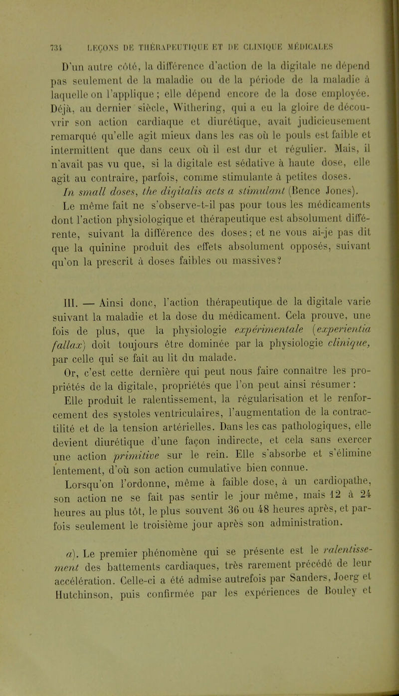D'un autre côté, la différence d'action de la digitale ne dépend pas seulement de la maladie ou de la période de la maladie à laquelle on l'applique ; elle dépend encore de la dose employée. Déjà, au dernier siècle, Wilhering, qui a en la gloire de décou- vrir son action cardiaque et diurétique, avait judicieusement remarqué qu'elle agit mieux dans les cas où le pouls est faible et intermittent que dans ceux où il est dur et régulier. Mais, il n'avait pas vu que, si la digitale est sédative à haute dose, elle agit au contraire, parfois, comme stimulante à petites doses. In small doses, the digitalis acts a stimulant (Bence Joncs). Le même fait ne s'observe-t-il pas pour tous les médicaments dont l'action physiologique et thérapeutique est absolument diffé- rente, suivant la différence des doses; et ne vous ai-je pas dit que la quinine produit des effets absolument opposés, suivant qu'on la prescrit à doses faibles ou massives? 111. — Ainsi donc, l'action thérapeutique de la digitale varie suivant la maladie et la dose du médicament. Cela prouve, une fois de plus, que la physiologie expérimentale (experientia fallax) doit toujours être dominée par la physiologie clinique, par celle qui se fait au lit du malade. Or, c'est cette dernière qui peut nous faire connaître les pro- priétés de la digitale, propriétés que l'on peut ainsi résumer : Elle produit le ralentissement, la régularisation et le renfor- cement des systoles ventriculaires, l'augmentation de la contrac- tilité et de la tension artérielles. Dans les cas pathologiques, elle devient diurétique d'une façon indirecte, et cela sans exercer une action primitive sur le rein. Elle s'absorbe et s'élimine lentement, d'où son action cumulative bien connue. Lorsqu'on l'ordonne, même à faible dose, à un cardiopatlic son action ne se fait pas sentir le jour même, mais 12 à 24 heures au plus tôt, le plus souvent 36 ou 48 heures après, et par- fois seulement le troisième jour après son administration. à). Le premier phénomène qui se présente est le ralentisse- ment des battements cardiaques, très rarement précédé de leur accélération. Celle-ci a été admise autrefois par Sanders, Joerg et Hutchinson, puis confirmée par les expériences de Bouley et