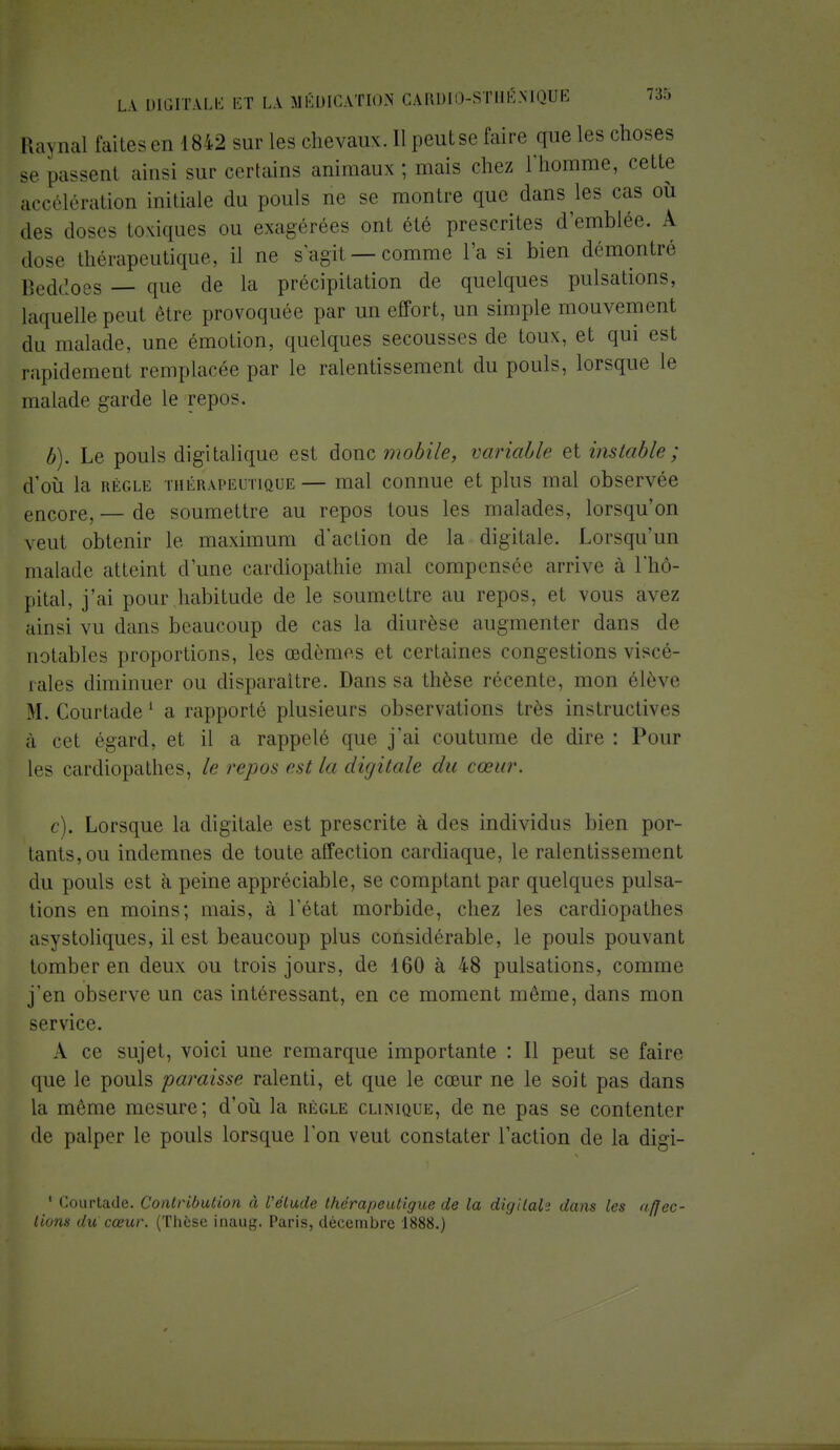 Raynal faites en 1842 sur Les chevaux. Il peutse faire que les choses se passenl ainsi sur certains animaux ; mais chez L'homme, cette accélération initiale du pouls ne se montre que clans les cas où des dos- toxiques ou exagérées ont été prescrites d'emblée. A dose thérapeutique, il ne s'agit —comme l'a si bien démontré Beddoes — que de la précipitation de quelques pulsations, laquelle peul être provoquée par un effort, un simple mouvement du malade, une émotion, quelques secousses de toux, et qui est rapidement remplacée par le ralentissement du pouls, lorsque le malade garde le repos. b) . Le pouls digitalique est donc mobile, variable et instable; d'où la règle thérapeutique— mal connue et plus mal observée encore, — de soumettre au repos tous les malades, lorsqu'on veut obtenir le maximum d'action de la digitale. Lorsqu'un malade atteint d'une cardiopathie mal compensée arrive à l'hô- pital, j'ai pour habitude de le soumettre au repos, et vous avez ainsi vu dans beaucoup de cas la diurèse augmenter dans de notables proportions, les œdèmes et certaines congestions viscé- rales diminuer ou disparaître. Dans sa thèse rérente, mon élève M. Courtade1 a rapporté plusieurs observations très instructives à cet égard, et il a rappelé que j'ai coutume de dire : Pour les cardiopathes, h repas es/, la digitale du cœur. c) . Lorsque la digitale est prescrite à des individus bien por- tants, ou indemnes de toute affection cardiaque, le ralentissement du pouls est cà peine appréciable, se comptant par quelques pulsa- tions en moins; mais, à l'état morbide, chez les cardiopathes a-ystoliques, il est beaucoup plus considérable, le pouls pouvant tomber en deux ou trois jours, de 160 à 48 pulsations, comme j'en observe un cas intéressant, en ce moment même, dans mon service. A ce sujet, voici une remarque importante : Il peut se faire que le pouls paraisse ralenti, et que le cœur ne le soit pas dans la même mesure; d'où la règle clinique, de ne pas se contenter de palper le pouls lorsque l'on veut constater l'action de la disri- 1 Courtade. Contribution à l'élude thérapeuligue de la digilalï dans les affec- tions du cœur. (Thèse inaug. Paris, décembre 1888.)