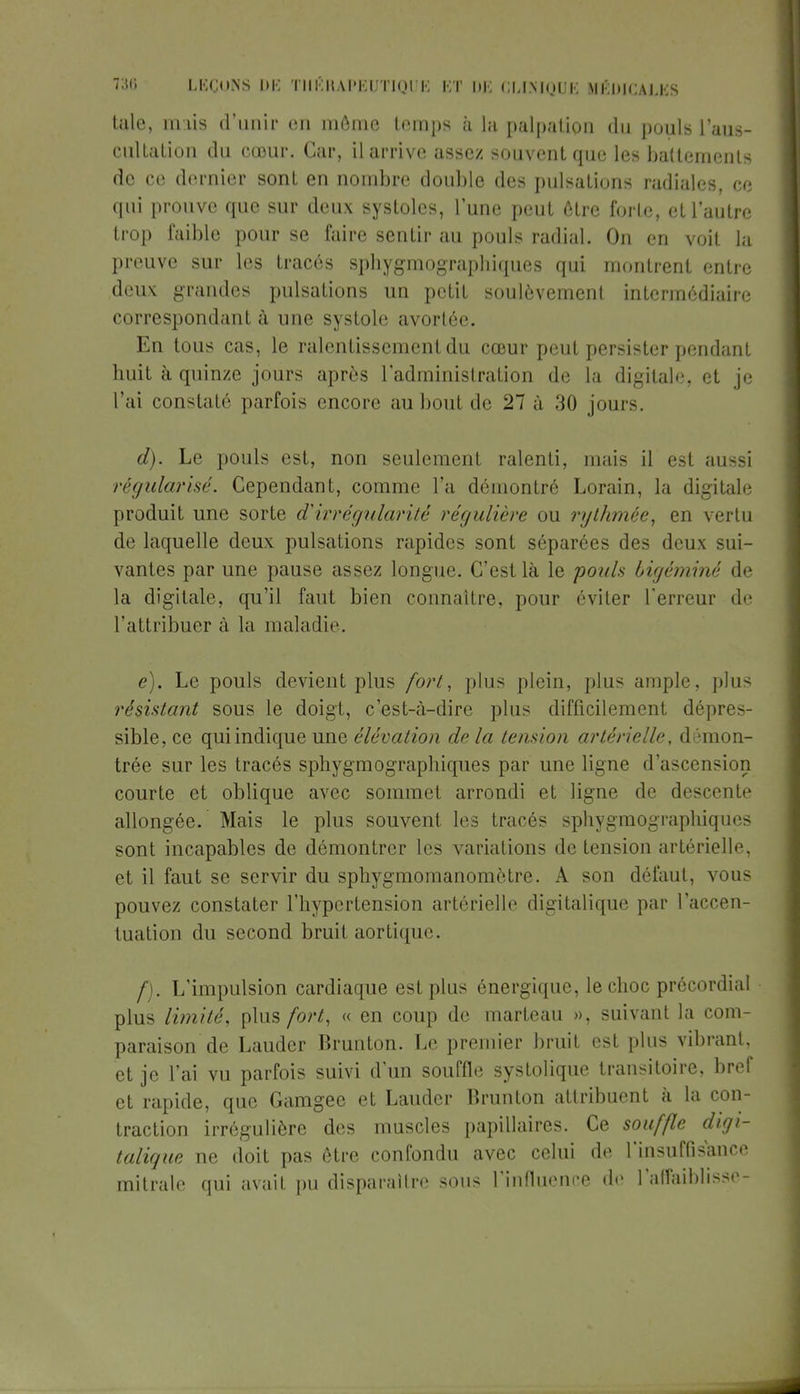 taie, mais d'unir en même temps à la palpation du pouls l'aus- cultation du cœur. Car, il arrive assez souvent que les battements de ce dernier sont en nombre double des pulsations radiales, ce qui prouve que sur deux systoles, lune peut être forte, et l'autre trop faible pour se faire sentir au pouls radial. On en voit la preuve sur les tracés sphygmographiques qui montrent entre deux grandes pulsations un petit soulèvement intermédiaire correspondant à une systole avortée. En tous cas, le ralentissement du cœur peut persister pendant huit à quinze jours après l'administration de la digitale, et je l'ai constaté parfois encore au bout de 27 à 30 jours. d) . Le pouls est, non seulement ralenti, mais il est aussi régularisé. Cependant, comme l'a démontré Lorain, la digitale produit une sorte d'irrégularité régulière ou rythmée, en vertu de laquelle deux pulsations rapides sont séparées des deux sui- vantes par une pause assez longue. C'est là le pouls bigéminé de la digitale, qu'il faut bien connaître, pour éviter Terreur de L'attribuer à la maladie. e) . Le pouls devient plus fort, plus plein, plus ample, plus résistant sous le doigt, c'est-à-dire plus difficilement dépres- sible, ce qui indique une élévation de la tension artérielle, démon- trée sur les tracés sphygmographiques par une ligne d'ascension courte et oblique avec sommet arrondi et ligne de descente allongée. Mais le plus souvent les tracés sphygmographiques sont incapables de démontrer les variations de tension artérielle, et il faut se servir du sphygmomanomètre. A son défaut, vous pouvez constater l'hypertension artérielle digitalique par l'accen- tuation du second bruit aortique. f) . L'impulsion cardiaque est plus énergique, le choc précordial plus limité, plus fort, « en coup de marteau », suivant la com- paraison de Lauder Brunton. Le premier bruit est plus vibrant, et je l'ai vu parfois suivi d'un souffle systolique transitoire, bref et rapide, que Gamgee et Lauder Brunton attribuent à la con- traction irrégulière des muscles papillaires. Ce souffle digi- talique ne doit pas être confondu avec celui de l'insuffisance mitrale qui avait pu disparaître sous l'influence de l'affaiblisse-
