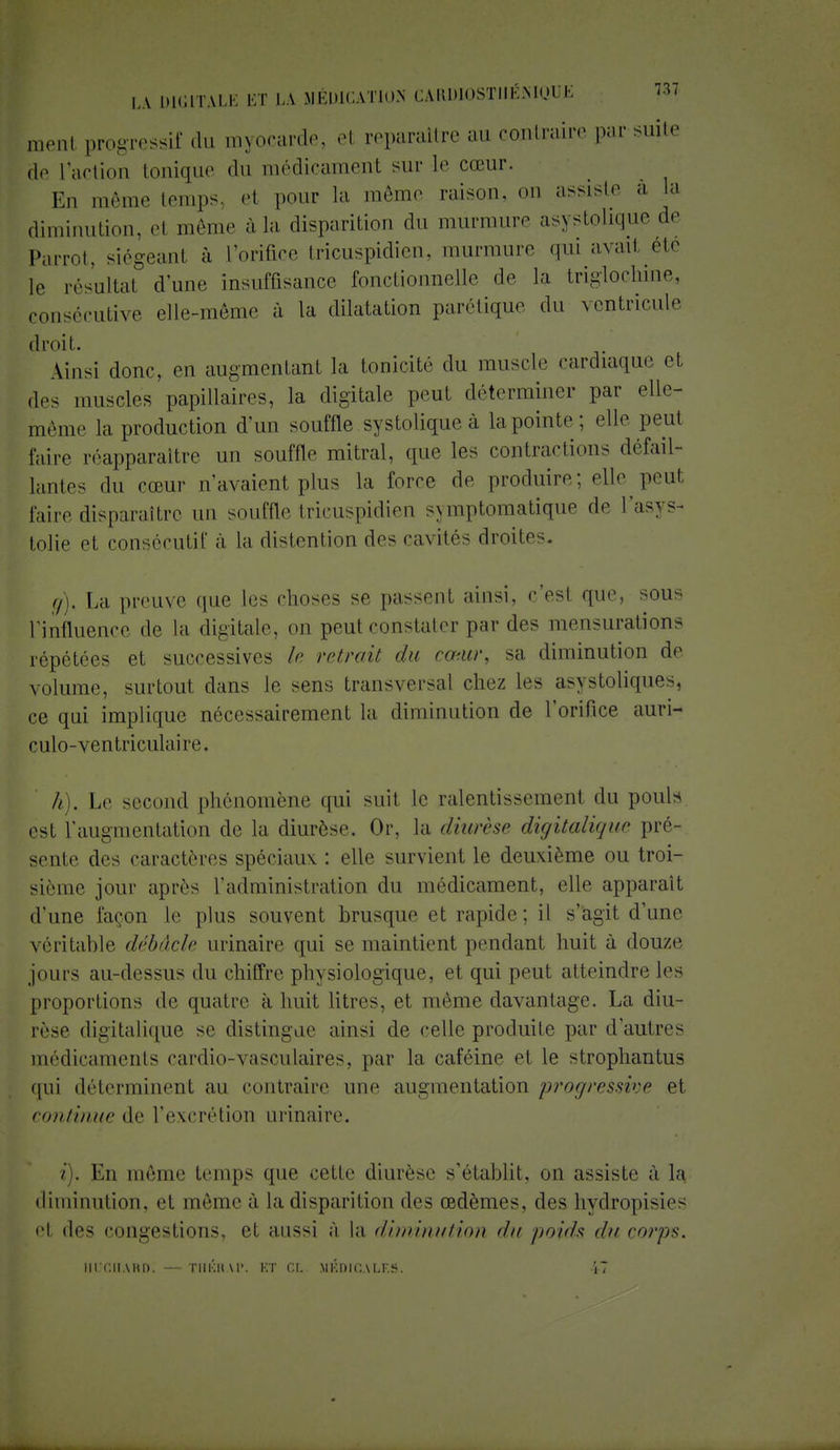 menl progressif du myocarde, el reparaître au contraire par suite ,1,. l'action tonique du médicament sur le cœur. En même temps, et pour la même raison, on assiste a. la diminution, et même à la disparition du murmure asystolique de Parrot, siégeant à l'orifice tricuspidien, murmure qui avait été [e résultat d'une insuffisance fonctionnelle de la triglochine, consécutive elle-même à la dilatation parétique du ventricule droit. Ainsi donc, en augmentant la tonicité du muscle cardiaque et des muscles papillaires, la digitale peut déterminer par elle- même la production d'un souffle systolique à la pointe ; elle peut faire réapparaître un souffle mitral, que les contractions défail- lantes «lu cœur n'avaient plus la force de produire; elle pou! faire disparaître un souffle tricuspidien symptomatique de l'asys- tolie et consécutif à la distention des cavités droites g) , La preuve que les choses se passent ainsi, c'est que, sous ^influence de la digitale, on peut constater par des mensurations répétées et successives !<• retrait du cœur, sa diminution de volume, surtout dans le sens transversal chez les asystoliques, ce qui implique nécessairement la diminution de l'orifice auri- culo-ventriculaire. h) . Le second phénomène qui suit le ralentissement du pouls est l'augmentation de la diurèse. Or, la <liurh<> digitalique pré- sente des caractères spéciaux : elle survient le deuxième ou troi- sième jour après l'administration du médicament, elle apparaît d'une façon le plus souvent brusque et rapide; il s'agit d'une véritable débâcle urinaire qui se maintient pendant huit à douze jours au-dessus du chiffre physiologique, et qui peut atteindre les proportions de quatre à huit litres, et même davantage. La diu- rèse digitalique se distingue ainsi de celle produite par d'autres médicaments cardio-vasculaires, par la caféine et le strophantus qui déterminent au contraire nue augmentation progressive et continue de l'excrétion urinaire. / . En même temps que cette diurèse s'établit, on assiste à la diminution, et même à la disparition des œdèmes, des hydropisies et des congestions, el aussi à la diminution du poids du corps. HUCHARD. — THÉRAP. ET ni. MÉDICALES. 17