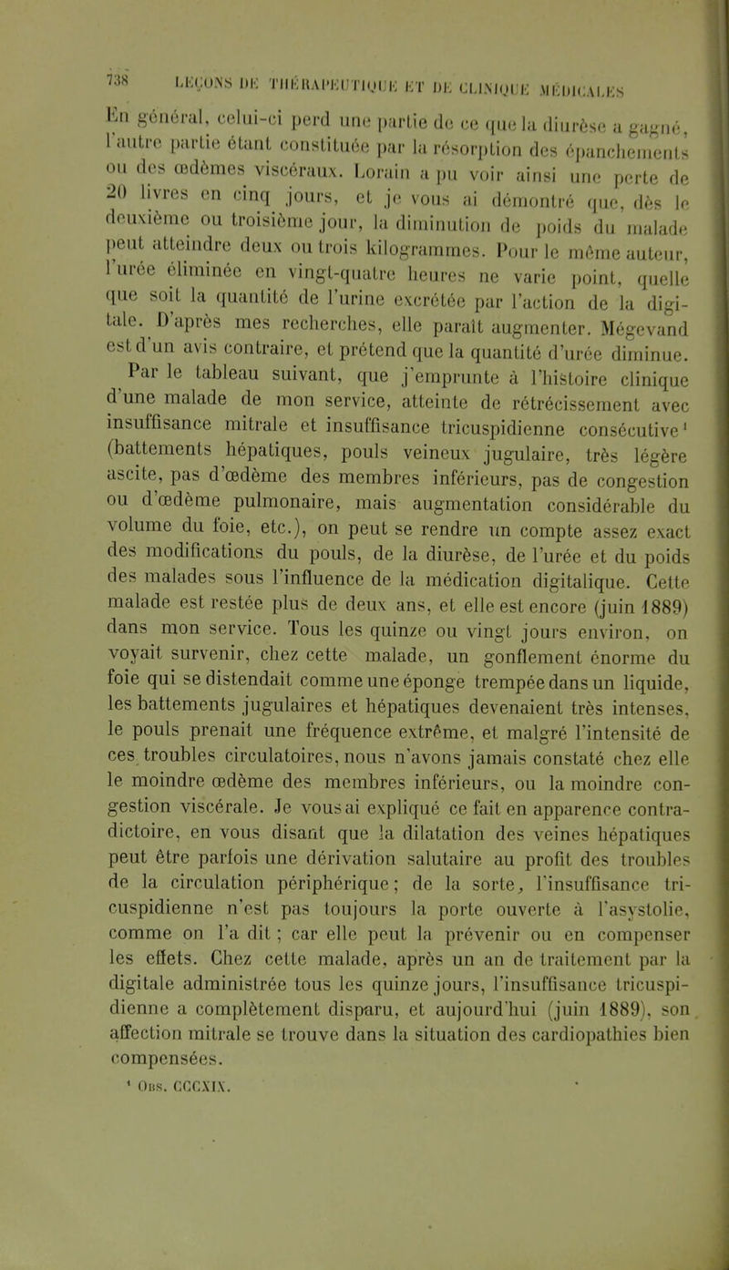 En général, celui-ci perd une partie de ce que la diurèse a gagné, 1 autre partie étant constituée par la résorption des épanchements ou des œdèmes viscéraux. Lorain a pu voir ainsi une perte de 20 livres en cinq jours, et je vous ai démontré que, dès le deuxième ou troisième jour, la diminution de poids du malade peut atteindre deux ou trois kilogrammes. Pour le même auteur, l'urée éliminée en vingt-quatre heures ne varie point, quelle que soit la quantité de l'urine excrétée par l'action de la digi- tale. D'après mes recherches, elle paraît augmenter. Mégevand est d'un avis contraire, et prétend que la quantité d'urée diminue. ^ Par le tableau suivant, que j'emprunte à l'histoire clinique d'une malade de mon service, atteinte de rétrécissement avec insuffisance mitrale et insuffisance tricuspidienne consécutive1 (battements hépatiques, pouls veineux jugulaire, très légère ascite, pas d'œdème des membres inférieurs, pas de congestion ou d'œdème pulmonaire, mais augmentation considérable du volume du foie, etc.), on peut se rendre un compte assez exact des modifications du pouls, de la diurèse, de l'urée et du poids des malades sous l'influence de la médication digitalique. Cette malade est restée plus de deux ans, et elle est encore (juin 1889) dans mon service. Tous les quinze ou vingt jours environ, on voyait survenir, chez cette malade, un gonflement énorme du foie qui se distendait comme une éponge trempée dans un liquide, les battements jugulaires et hépatiques devenaient très intenses, le pouls prenait une fréquence extrême, et malgré l'intensité de ces troubles circulatoires, nous n'avons jamais constaté chez elle le moindre œdème des membres inférieurs, ou la moindre con- gestion viscérale. Je vous ai expliqué ce fait en apparence contra- dictoire, en vous disant que la dilatation des veines hépatiques peut être parfois une dérivation salutaire au profit des troubles de la circulation périphérique; de la sorte, l'insuffisant' tri- cuspidienne n'est pas toujours la porte ouverte à l'asystolie, comme on l'a dit ; car elle peut la prévenir ou en compenser les eflets. Chez cette malade, après un an de traitement par la digitale administrée tous les quinze jours, l'insuffisance tricuspi- dienne a complètement disparu, et aujourd'hui (juin 1889). son affection mitrale se trouve dans la situation des cardiopathies bien compensées. 4 Obs. CCGÎIX.