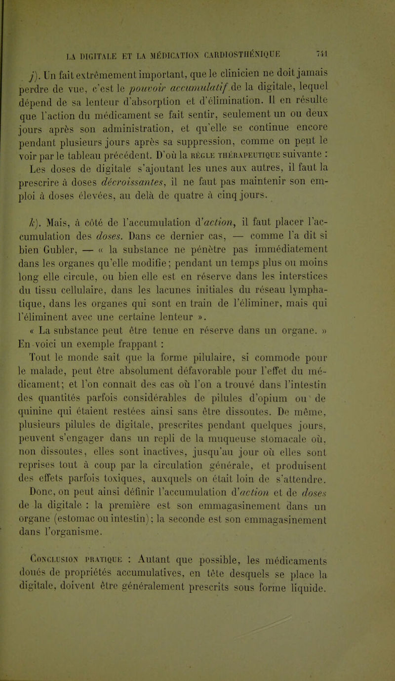 / . Un fait extrêmement important, que le clinicien oe doit jamais perdre de vue, c'esl le pouvoir accumulaitf.àela digitale, lequel dépend de sa lenteur d'absorption et d'élimination. Il en résulte que l'action du médicament se l'ait sentir, seulement un ou deux jours après son administration, et quelle se continue encore pendant plusieurs jours après sa suppression, comme on peut le voir par le tableau précédent. D'où la règle thérapeutique suivante : Les doses de digitale s'ajoutant les unes aux autres, il faut la prescrire à doses décroissantes, il ne faut pas maintenir son em- ploi à doses élevées, au delà de quatre à cinq jours. k). Mais, à côté de l'accumulation action, il faut placer l'ac- cumulation des closes. Dans ce dernier cas, — comme l'a dit si bien Gublcr, — « la substance ne pénètre pas immédiatement dans les organes qu'elle modifie ; pendant un temps plus ou moins long elle circule, ou bien elle est en réserve dans les interstices du tissu cellulaire, dans les lacunes initiales du réseau lympha- tique, dans les organes qui sont entrain de l'éliminer, mais qui l'éliminent avec une certaine lenteur ». « La substance peut être tenue en réserve dans un organe. » En voici un exemple frappant : Tout le monde sait que la forme pilulaire, si commode pour le malade, peut être absolument défavorable pour l'effet du mé- dicament; et l'on connaît des cas où l'on a trouvé dans l'intestin des quantités parfois considérables de pilules d'opium ou de quinine qui étaient restées ainsi sans être dissoutes. De môme, plusieurs pilules de digitale, prescrites pendant quelques jours, peuvent s'engager dans un repli de la muqueuse stomacale où. non dissoutes, elles sont inactives, jusqu'au jour où elles sont reprises tout à coup par la circulation générale, et produisent des effets parfois toxiques, auxquels on était loin de s'attendre. Donc, on peut ainsi définir l'accumulation d'action et de doses de la digitale : la première est son emmagasinement dans un organe (estomac ou intestin); la seconde est son emmagasinement dans l'organisme. Conclusion pratique : Autant que possible, les médicaments doués de propriétés accumulatives, en tête desquels se place la (Kgîtale, doivent être généralement prescrits sous forme liquide.