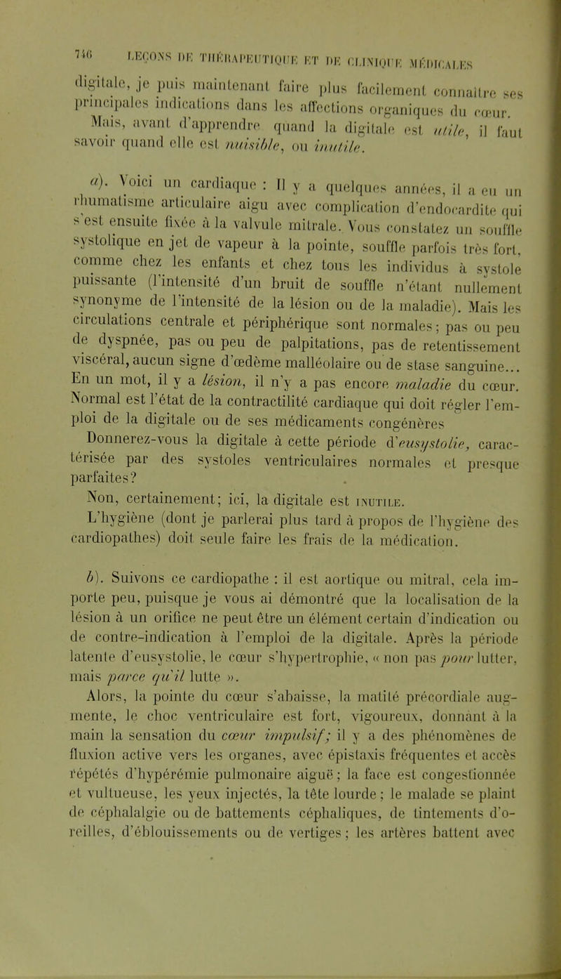 digitale, je puis maintenant faire plus facilement connaître *es principales indications dans les affections organiques du rœur Mais, avant d'apprendre quand la digitale est utile, il faut savoir quand elle est nuisible, ou inutile. a) . Voici un cardiaque : H y a quelques années, il a eu uu rhumatisme articulaire aigu avec complication d'endocardite qui s ««si ensuite fixée à la valvule mitrale. Vous constatez un souffle systohque en jet de vapeur à la pointe, souffle parfois très Fort comme chez les enfants et chez tous les individus i, systole puissante (l'intensité d'un bruit de souffle n'étanl nullement synonyme de l'intensité de la lésion ou de Ja maladie . Mais les circulations centrale et périphérique sont normales; pas ou peu de dyspnée, pas ou peu de palpitations, pas de retentissement viscéral,aucun signe d'œdème malléolaire ou de stase sanguine... En un mot, il y a lésion, il n'y a pas encore maladie du cœur. Normal est l'état de la contractilité cardiaque qui doit régler l'em- ploi de la digitale ou de ses médicaments congénères Donnerez-vous la digitale à cette période iïeusystolie, carac- térisée par des systoles ventriculaires normales et presque parfaites? Non, certainement; ici, la digitale est inutile. L'hygiène (dont je parlerai plus tard à propos de l'hygiène des cardiopathes) doit seule faire les frais de la médication. b) . Suivons ce cardiopathe : il est aortique ou mitral, cela im- porte peu, puisque je vous ai démontré que la localisation de la lésion à un orifice ne peut être un élément certain d'indication ou de contre-indication à l'emploi de la digitale. Après la période latente d'eusystolie, le cœur s'hypèrtrophie, « non pas pour lutter, mais parce, quil lutte ». Alors, la pointe du cœur s'abaisse, la, matité précordiale aug- mente, le choc ventriculaire est fort, vigoureux, donnant à la main la sensation du cœur impulsif; il y a des phénomènes de fluxion active vers les organes, avec épislaxis fréquentes et accès répétés d'hypérémie pulmonaire aiguë; la l'ace est congestionnée et vultueuse, les yeux injectés, la tête lourde; le malade se plaint de céphalalgie ou de battements céphaliques. de tintements d'o- reilles, d'ôblouisseinents ou de vertiges; les artères battent avec